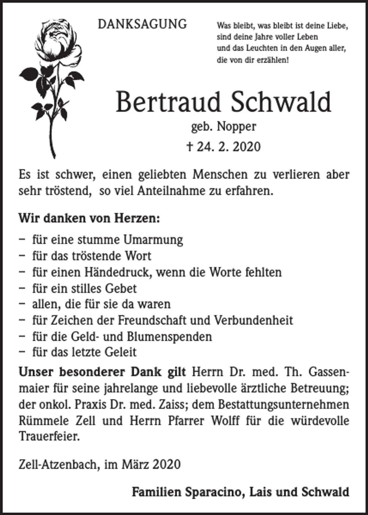 <p>DANKSAGUNG</p><p>W<br />as bleibt, was bleibt ist deine Liebe,<br />sind deine Jahre voller Leben<br />und das Leuchten in den Augen aller,<br />die von dir erzählen!</p><p>Bertraud Schwald<br />geb. Nopper<br />† 24. 2. 2020</p><p>Es ist schwer, einen geliebten Menschen zu verlieren aber<br />sehr tröstend, so viel Anteilnahme zu erfahren.<br />Wir danken von Herzen:<br />– für eine stumme Umarmung<br />– für das tröstende Wort<br />– für einen Händedruck, wenn die Worte fehlten<br />– für ein stilles Gebet<br />– allen, die für sie da waren<br />– für Zeichen der Freundschaft und Verbundenheit<br />– für die Geld- und Blumenspenden<br />– für das letzte Geleit<br />Unser besonderer Dank gilt Herrn Dr. med. Th. Gassen­<br />maier für seine jahrelange und ­liebevolle ärztliche Betreuung;<br />der onkol. Praxis Dr. med. Zaiss; dem Bestattungsunternehmen<br />Rümmele Zell und Herrn Pfarrer Wolff für die würdevolle<br />Trauer­feier.<br />Zell-Atzenbach, im März 2020</p><p>Familien Sparacino, Lais und Schwald</p>