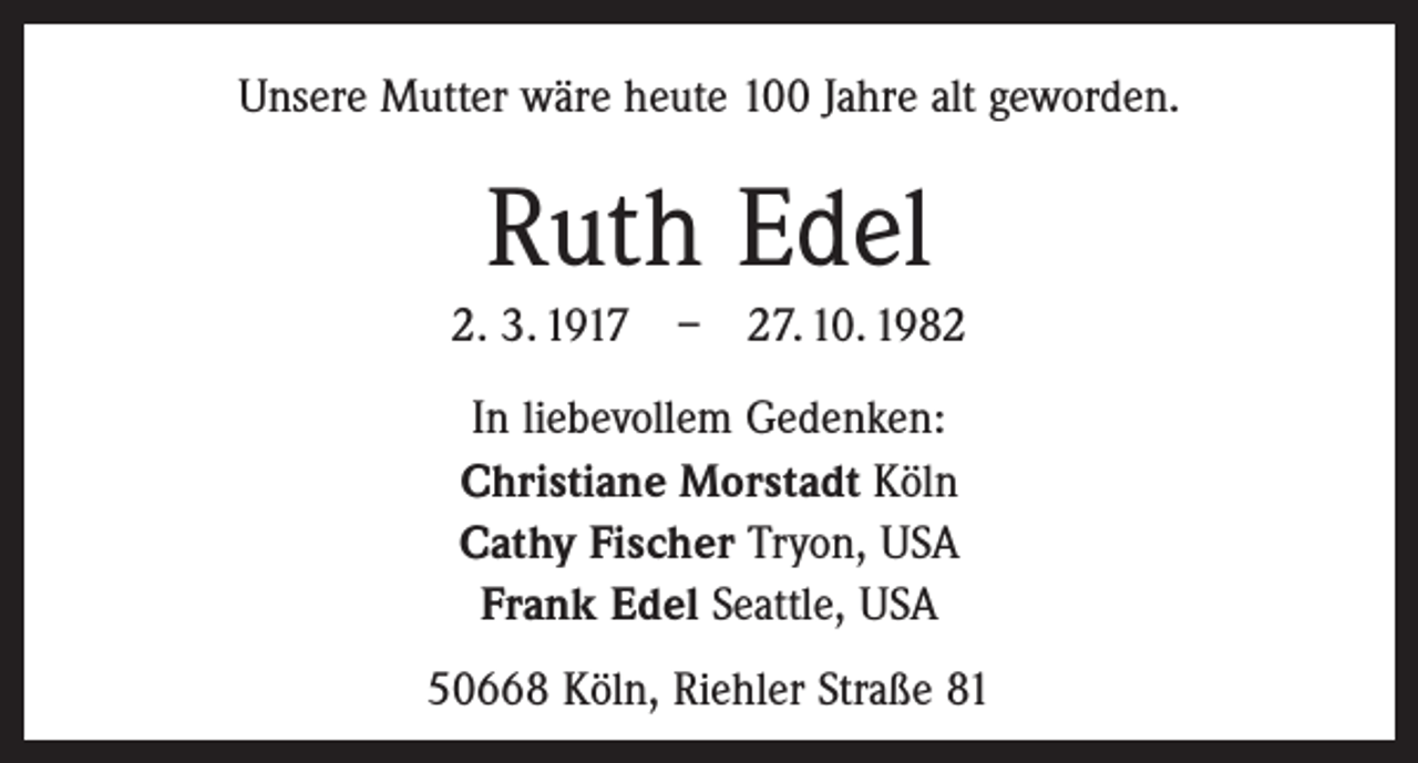 <p>Unsere Mutter wäre heute 100 Jahre alt geworden.</p><p>Ruth Edel<br />2. 3. 1917 – 27. 10. 1982<br />In liebevollem Gedenken:<br />Christiane Morstadt Köln<br />Cathy Fischer Tryon, USA<br />Frank Edel Seattle, USA<br />50668 Köln, Riehler Straße 81</p>