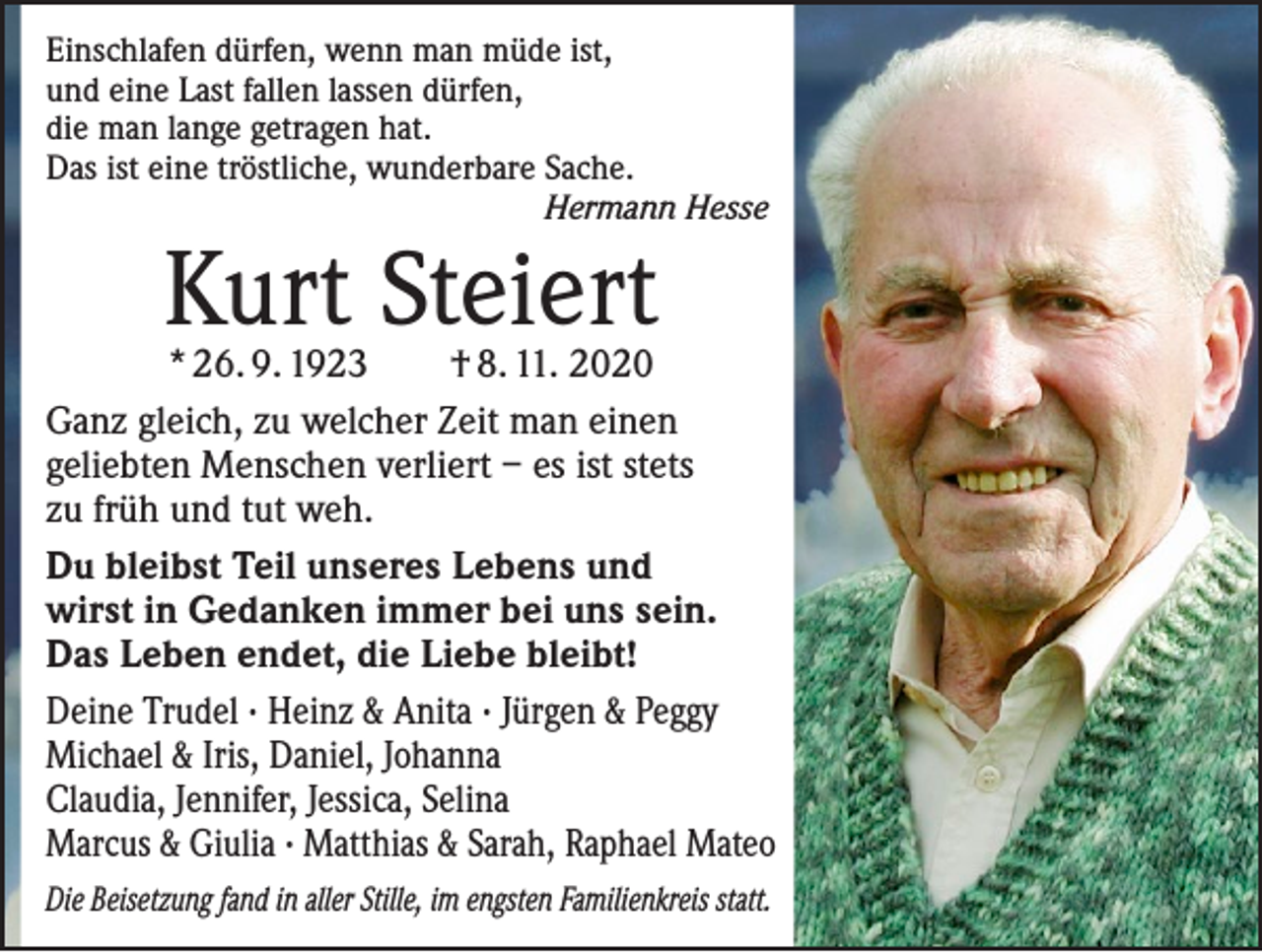 <p>Einschlafen dürfen, wenn man müde ist,<br />und eine Last fallen lassen dürfen,<br />die man lange getragen hat.<br />Das ist eine tröstliche, wunderbare Sache.</p><p>Hermann Hesse</p><p>Kurt Steiert</p><p>* 26. 9. 1923 † 8. 11. 2020<br />Ganz gleich, zu welcher Zeit man einen<br />geliebten Menschen verliert – es ist stets<br />zu früh und tut weh.<br />Du bleibst Teil unseres Lebens und<br />wirst in Gedanken immer bei uns sein.<br />Das Leben endet, die Liebe bleibt!<br />Deine Trudel · Heinz &amp; Anita · Jürgen &amp; Peggy<br />Michael &amp; Iris, Daniel, Johanna<br />Claudia, Jennifer, Jessica, Selina<br />Marcus &amp; Giulia · Matthias &amp; Sarah, Raphael Mateo<br />Die Beisetzung fand in aller Stille, im engsten Familienkreis statt.</p>