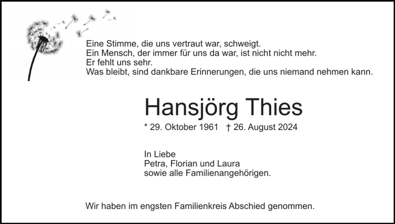 <p>Eine Stimme, die uns vertraut war, schweigt.<br />Ein Mensch, der immer für uns da war, ist nicht nicht mehr.<br />Er fehlt uns sehr.<br />Was bleibt, sind dankbare Erinnerungen, die uns niemand nehmen kann.</p><p>Hansjörg Thies<br />* 29. Oktober 1961 † 26. August 2024<br />In Liebe<br />Petra, Florian und Laura<br />sowie alle Familienangehörigen.</p><p>Wir haben im engsten Familienkreis Abschied genommen.</p>
