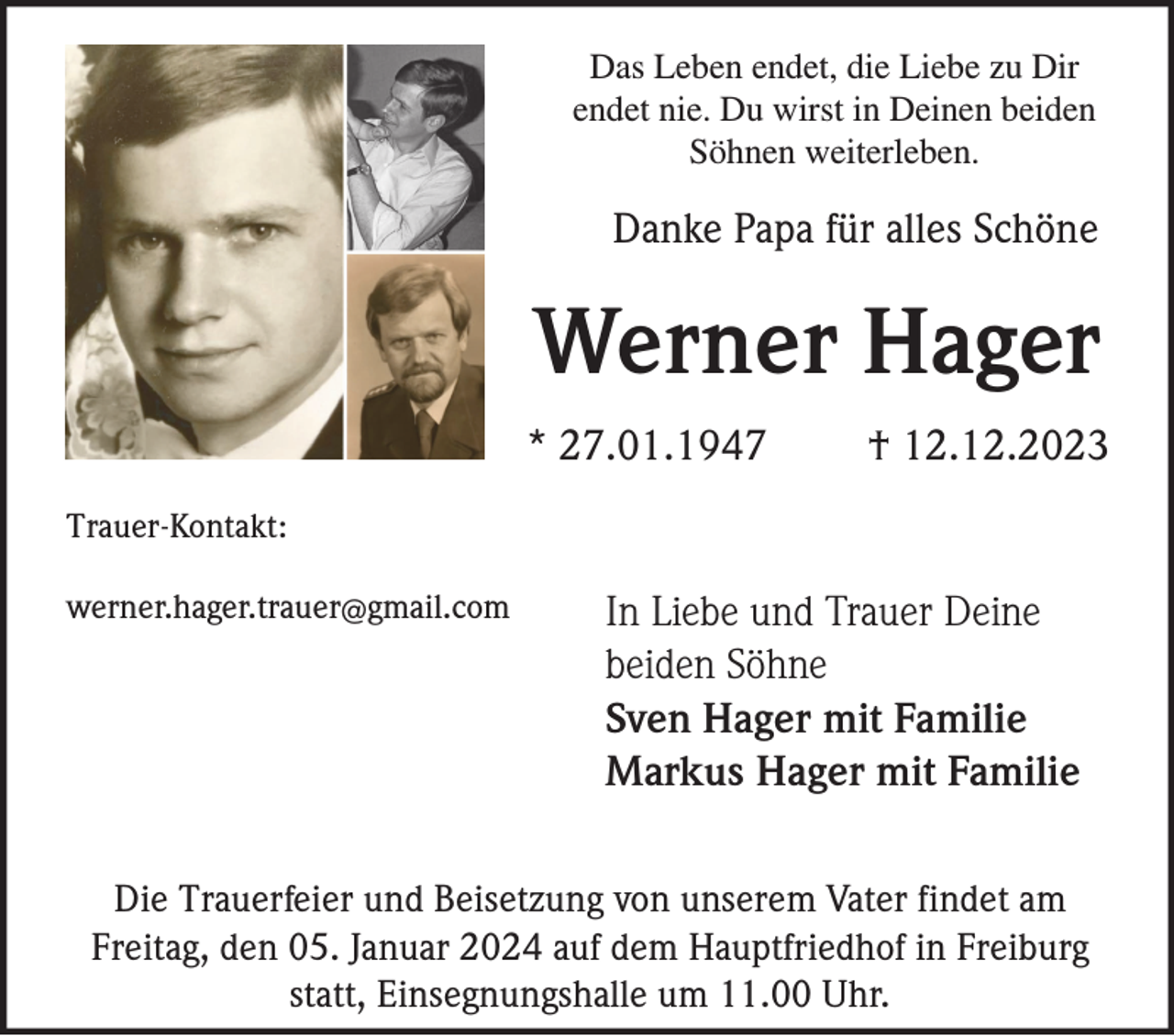 <p>Das Leben endet, die Liebe zu Dir<br />endet nie. Du wirst in Deinen beiden<br />Söhnen weiterleben.</p><p>Danke Papa für alles Schöne</p><p>Werner Hager<br />* 27.01.1947</p><p>† 12.12.2023</p><p>Trauer-Kontakt:<br />werner.hager.trauer@gmail.com</p><p>In Liebe und Trauer Deine<br />beiden Söhne<br />Sven Hager mit Familie<br />Markus Hager mit Familie</p><p>Die Trauerfeier und Beisetzung von unserem Vater findet am<br />Freitag, den 05. Januar 2024 auf dem Hauptfriedhof in Freiburg<br />statt, Einsegnungshalle um 11.00 Uhr.</p>