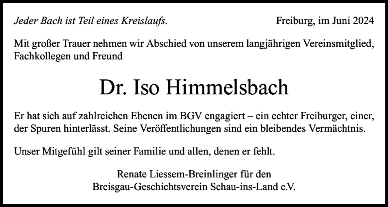 <p>Jeder Bach ist Teil eines Kreislaufs.</p><p>Freiburg, im Juni 2024</p><p>Mit großer Trauer nehmen wir Abschied von unserem langjährigen Vereinsmitglied,<br />Fachkollegen und Freund</p><p>Dr. Iso Himmelsbach<br />Er hat sich auf zahlreichen Ebenen im BGV engagiert – ein echter Freiburger, einer,<br />der Spuren hinterlässt. Seine Veröffentlichungen sind ein bleibendes Vermächtnis.<br />Unser Mitgefühl gilt seiner Familie und allen, denen er fehlt.<br />Renate Liessem-Breinlinger für den<br />Breisgau-Geschichtsverein Schau-ins-Land e.V.</p>