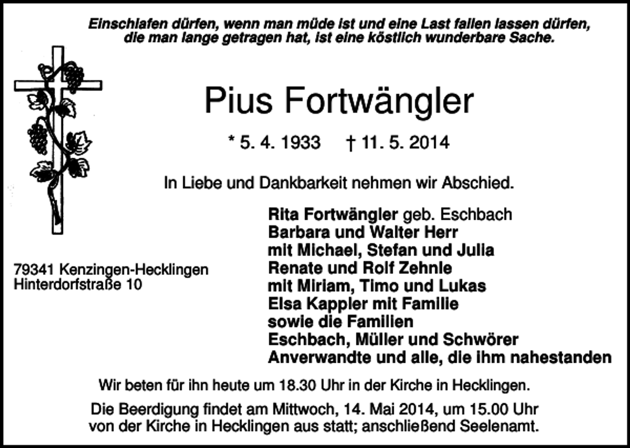 <p>Einschlafen dürfen, wenn man müde ist und eine Last fallen lassen dürfen,<br />die man lange getragen hat, ist eine köstlich wunderbare Sache.</p><p>Pius Fortwängler<br />* 5. 4. 1933</p><p>† 11. 5. 2014</p><p>In Liebe und Dankbarkeit nehmen wir Abschied.</p><p>79341 Kenzingen-Hecklingen<br />Hinterdorfstraße 10</p><p>Rita Fortwängler geb. Eschbach<br />Barbara und Walter Herr<br />mit Michael, Stefan und Julia<br />Renate und Rolf Zehnle<br />mit Miriam, Timo und Lukas<br />Elsa Kappler mit Familie<br />sowie die Familien<br />Eschbach, Müller und Schwörer<br />Anverwandte und alle, die ihm nahestanden</p><p>Wir beten für ihn heute um 18.30 Uhr in der Kirche in Hecklingen.</p><p>Die Beerdigung findet am Mittwoch, 14. Mai 2014, um 15.00 Uhr<br />von der Kirche in Hecklingen aus statt; anschließend Seelenamt.</p>