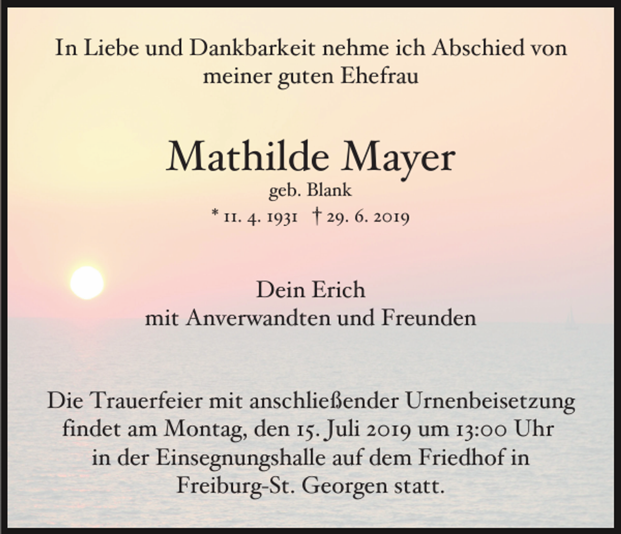 <p>In Liebe und Dankbarkeit nehme ich Abschied von<br />meiner guten Ehefrau</p><p>Mathilde Mayer<br />geb. Blank<br />* 11. 4. 1931 † 29. 6. 2019</p><p>Dein Erich<br />mit Anverwandten und Freunden</p><p>Die Trauerfeier mit anschließender Urnenbeisetzung<br />findet am Montag, den 15. Juli 2019 um 13:00 Uhr<br />in der Einsegnungshalle auf dem Friedhof in<br />Freiburg-St. Georgen statt.</p>