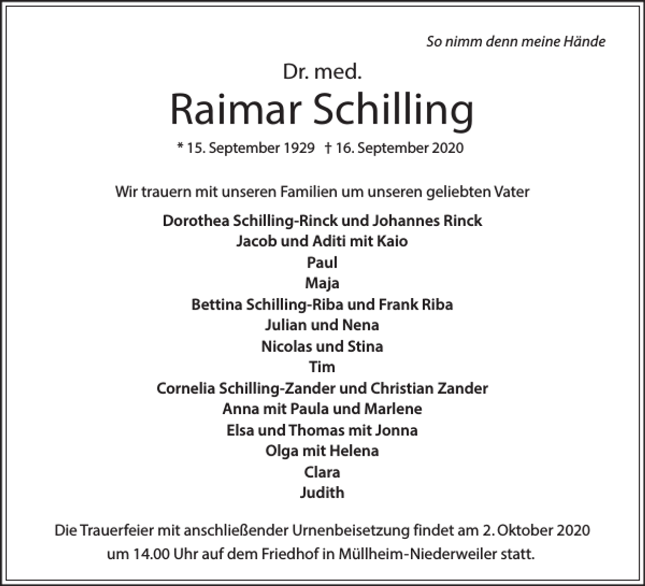 <p>So nimm denn meine Hände</p><p>Dr. med.</p><p>Raimar Schilling<br />* 15. September 1929 † 16. September 2020</p><p>Wir trauern mit unseren Familien um unseren geliebten Vater<br />Dorothea Schilling-Rinck und Johannes Rinck<br />Jacob und Aditi mit Kaio<br />Paul<br />Maja<br />Bettina Schilling-Riba und Frank Riba<br />Julian und Nena<br />Nicolas und Stina<br />Tim<br />Cornelia Schilling-Zander und Christian Zander<br />Anna mit Paula und Marlene<br />Elsa und Thomas mit Jonna<br />Olga mit Helena<br />Clara<br />Judith<br />Die Trauerfeier mit anschließender Urnenbeisetzung findet am 2. Oktober 2020<br />um 14.00 Uhr auf dem Friedhof in Müllheim-Niederweiler statt.</p>