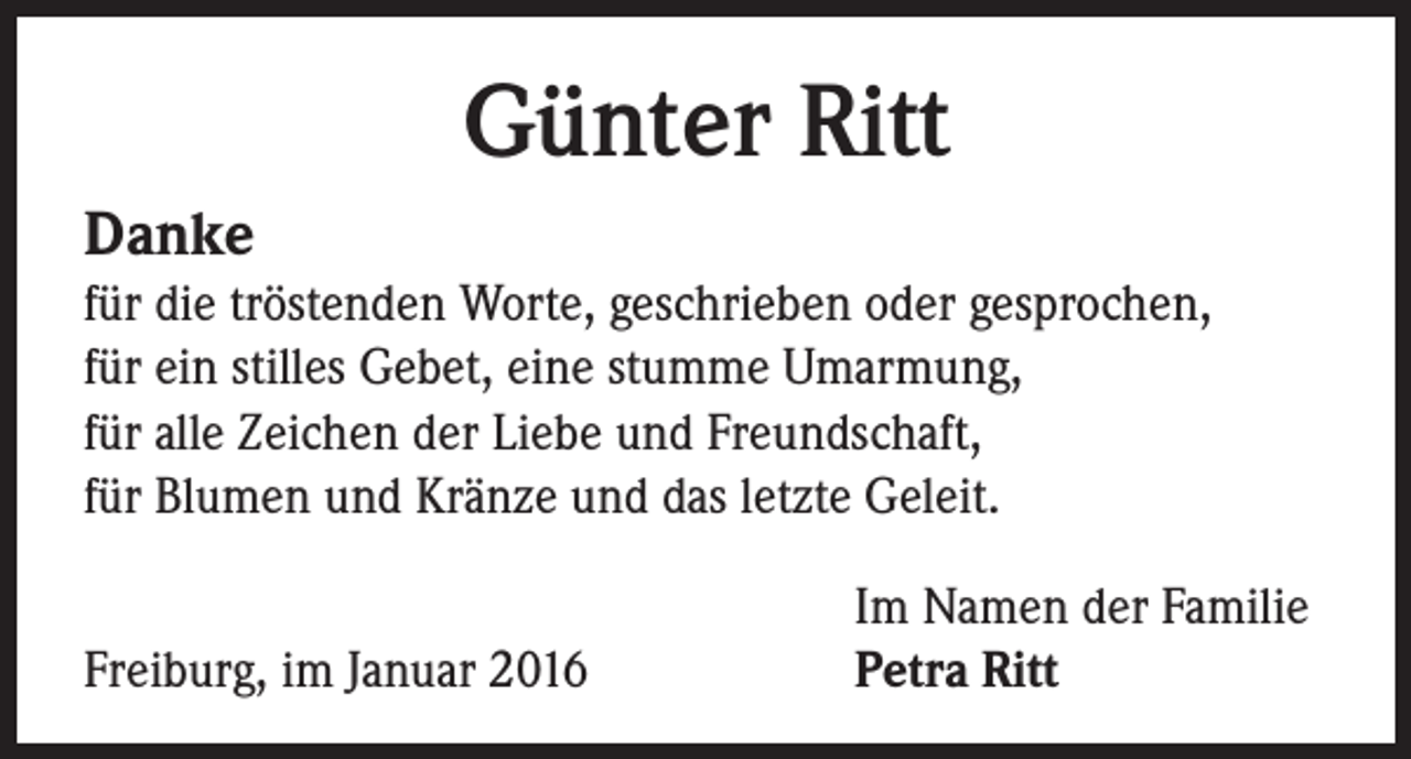 <p>Günter Ritt<br />Danke</p><p>für die tröstenden Worte, geschrieben oder gesprochen,<br />für ein stilles Gebet, eine stumme Umarmung,<br />für alle Zeichen der Liebe und Freundschaft,<br />für Blumen und Kränze und das letzte Geleit.</p><p>Freiburg, im Januar 2016</p><p>Im Namen der Familie<br />Petra Ritt</p>
