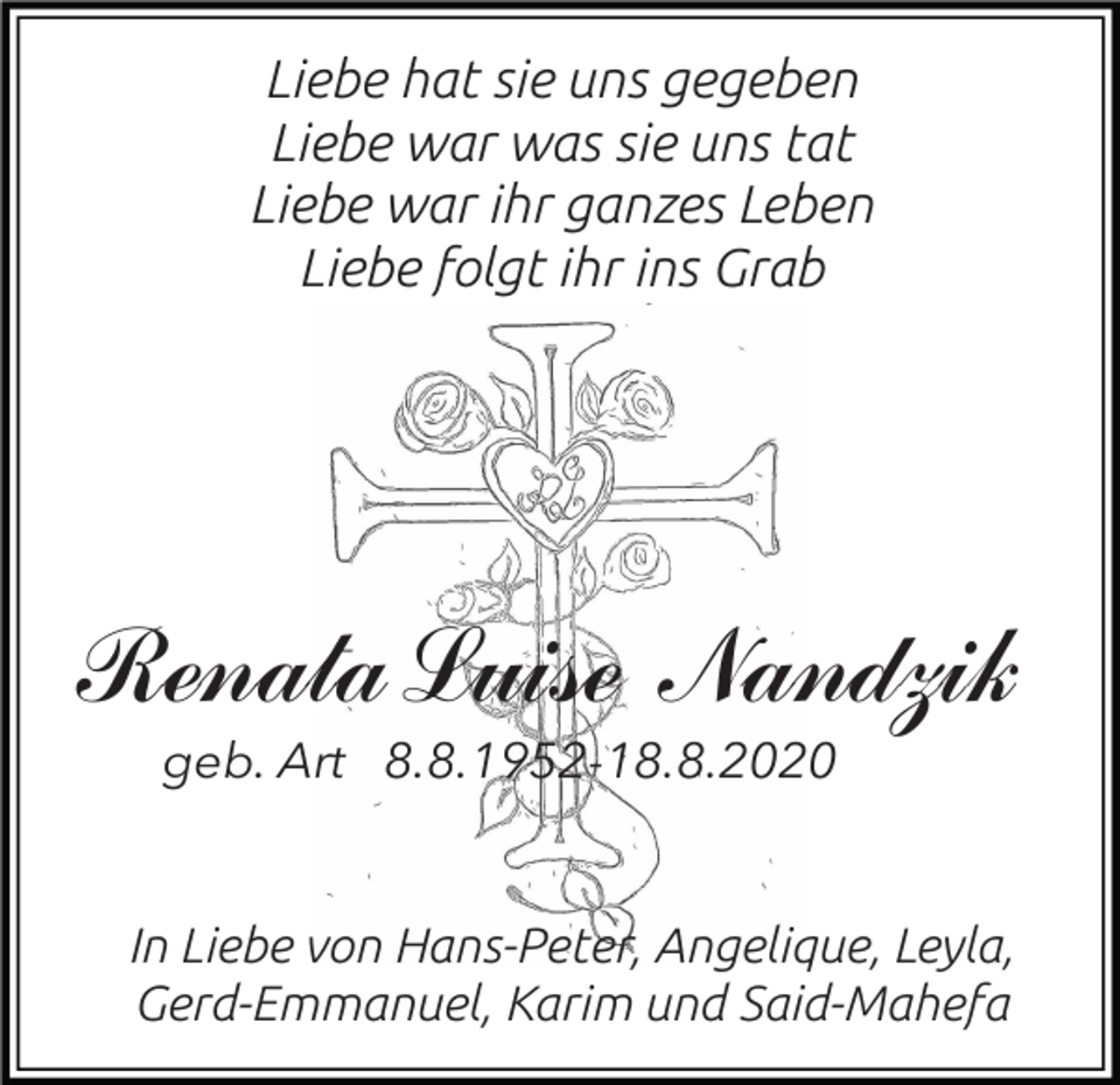 <p>Liebe hat sie uns gegeben<br />Liebe war was sie uns tat<br />Liebe war ihr ganzes Leben<br />Liebe folgt ihr ins Grab</p><p>Renata Luise Nandzik<br />geb. Art 8.8.1952-18.8.2020</p><p>In Liebe von Hans-Peter, Angelique, Leyla,<br />Gerd-Emmanuel, Karim und Said-Mahefa</p>