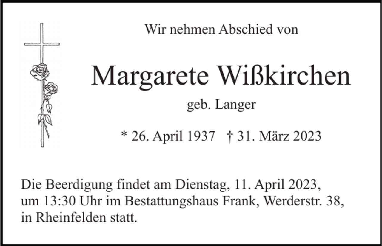 <p>Wir nehmen Abschied von</p><p>Margarete Wißkirchen<br />geb. Langer<br />* 26. April 1937 † 31. März 2023<br />Die Beerdigung findet am Dienstag, 11. April 2023,<br />um 13:30 Uhr im Bestattungshaus Frank, Werderstr. 38,<br />in Rheinfelden statt.</p>