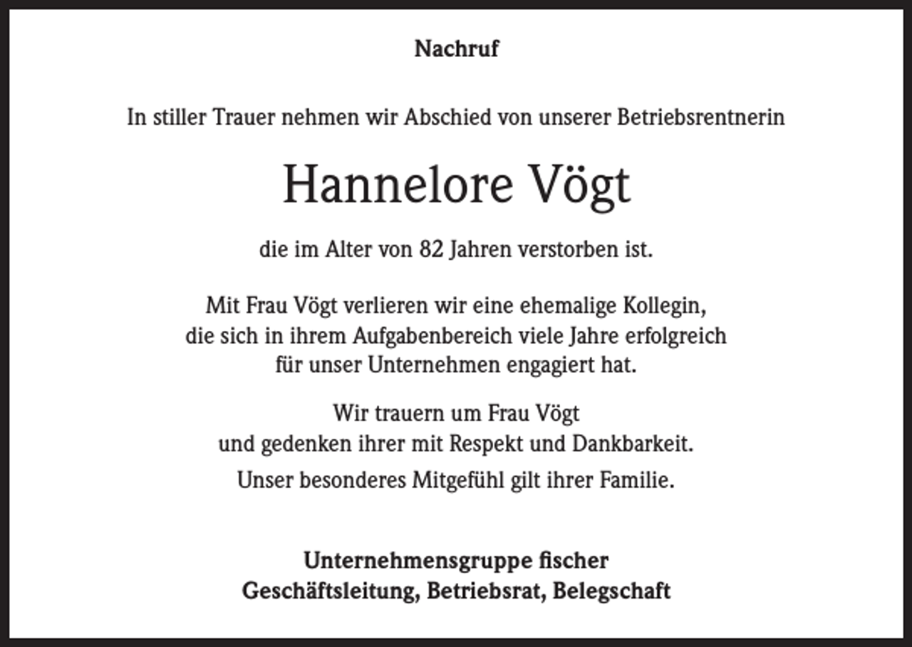 <p>Nachruf<br />In stiller Trauer nehmen wir Abschied von unserer Betriebsrentnerin</p><p>Hannelore Vögt<br />die im Alter von 82 Jahren verstorben ist.<br />Mit Frau Vögt verlieren wir eine ehemalige Kollegin,<br />die sich in ihrem Aufgabenbereich viele Jahre erfolgreich<br />für unser Unternehmen engagiert hat.<br />Wir trauern um Frau Vögt<br />und gedenken ihrer mit Respekt und Dankbarkeit.<br />Unser besonderes Mitgefühl gilt ihrer Familie.<br />Unternehmensgruppe fischer<br />Geschäftsleitung, Betriebsrat, Belegschaft</p>