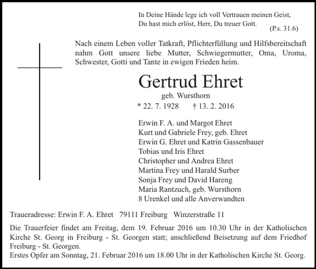 <p>In Deine Hände lege ich voll Vertrauen meinen Geist,<br />Du hast mich erlöst, Herr, Du treuer Gott.<br />(P.s. 31.6)</p><p>Nach einem Leben voller Tatkraft, Pflichterfüllung und Hilfsbereitschaft<br />nahm Gott unsere liebe Mutter, Schwiegermutter, Oma, Uroma,<br />Schwester, Gotti und Tante in ewigen Frieden heim.</p><p>Gertrud Ehret</p><p>geb. Wursthorn<br />* 22. 7. 1928<br />† 13. 2. 2016</p><p>Erwin F. A. und Margot Ehret<br />Kurt und Gabriele Frey, geb. Ehret<br />Erwin G. Ehret und Katrin Gassenbauer<br />Tobias und Iris Ehret<br />Christopher und Andrea Ehret<br />Martina Frey und Harald Surber<br />Sonja Frey und David Hareng<br />Maria Rantzuch, geb. Wursthorn<br />8 Urenkel und alle Anverwandten<br />Traueradresse: Erwin F. A. Ehret 79111 Freiburg Winzerstraße 11<br />Die Trauerfeier findet am Freitag, dem 19. Februar 2016 um 10.30 Uhr in der Katholischen<br />Kirche St. Georg in Freiburg - St. Georgen statt; anschließend Beisetzung auf dem Friedhof<br />Freiburg - St. Georgen.<br />Erstes Opfer am Sonntag, 21. Februar 2016 um 18.00 Uhr in der Katholischen Kirche St. Georg.</p>