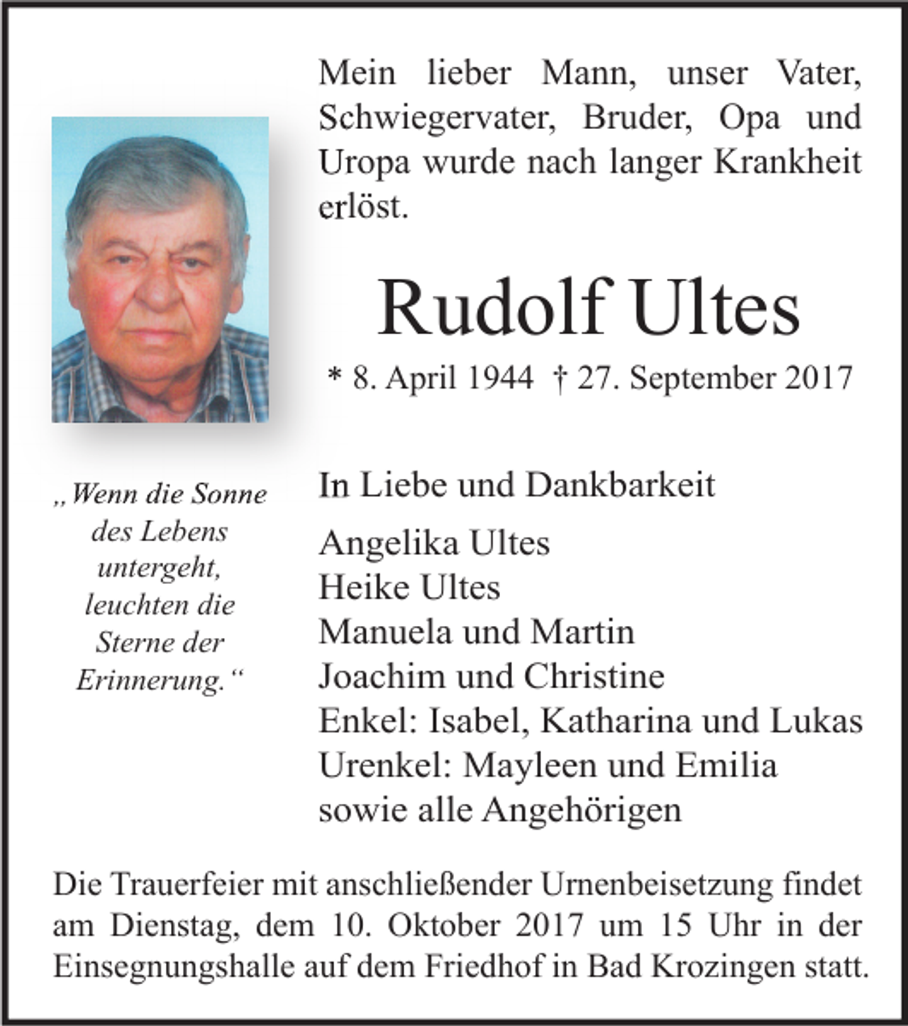 <p>MMein<br />ei n li lieber<br />e b er MMann,<br />a n n, u unser<br />ns er Vat<br />Vater,<br />er,<br />SSchwiegervater,<br />c h wi e g er v at er, Bruder,<br />Br u d er, Opa<br />O p a uund<br />nd<br />Uropa<br />Ur<br />o p a wwurde<br />ur d e nnach<br />a c h l alanger<br />n g er Kr<br />Krankheit<br />a n k h eit<br />erlöst.<br />erl<br />öst.</p><p>RRudolf<br />u d olf Ultes<br />Ult es</p><p>** 8.<br />8. April<br />A pril 11944<br />9 †† 227.<br />7. September<br />S e pt e m b er 22<br />„„Wenn<br />We n n di<br />die<br />e SSonne<br />o n ne<br />ddes<br />es Lebens<br />L e b e ns<br />untergeht,<br />u nt er g e ht,<br />leuchten<br />l e u c ht e n die<br />di e<br />Sterne<br />St<br />er n e dder<br />er<br />Erinnerung.“<br />Eri n n er u n g. “</p><p>IInn Liebe<br />Li e b e und<br />u n d Dankbarkeit<br />D a n k b ar k eit<br />AAngelika<br />n g eli k a Ult<br />es<br />Ultes<br />Ultes<br />HHeike<br />ei k e Ult<br />es<br />MManuela<br />a n u el a u und<br />n d MMartin<br />arti n<br />JJoachim<br />o a c hi m und<br />u n d Christine<br />C hristi n e<br />EEnkel:<br />n k el: IsIsabel,<br />a b el, Katharina<br />K at h ari n a uund<br />n d LLukas<br />u k as<br />Urenkel:<br />Ur<br />e n k el: Mayleen<br />M a yl e e n uund<br />n d EEmilia<br />mili a<br />ssowie<br />o wi e alle<br />all e Angehörigen<br />A n g e h öri g e n</p><p>Di e TrTrauerfeier<br />Die<br />a u erf ei er mit<br />mit aanschließender<br />ns c hli e ß e n d er Ur<br />Urnenbeisetzung<br />n e n b eis et z u n g fifindet<br />n d et<br />aamm Dienstag,<br />Di e nst a g, dem<br />d e m 10.<br />1 0. Oktober<br />O kt o b er 2017<br />2 0 1 7 um<br />u m 15<br />1 5 Uhr<br />U hr iinn der<br />d er<br />Einsegnungshalle<br />Ei<br />ns e g n u n gs h all e aauf<br />uf ddem<br />e m Fri<br />Friedhof<br />e d h of i in<br />n Bad<br />B a d Krozingen<br />Kr o zi n g e n ststatt.<br />att.</p>