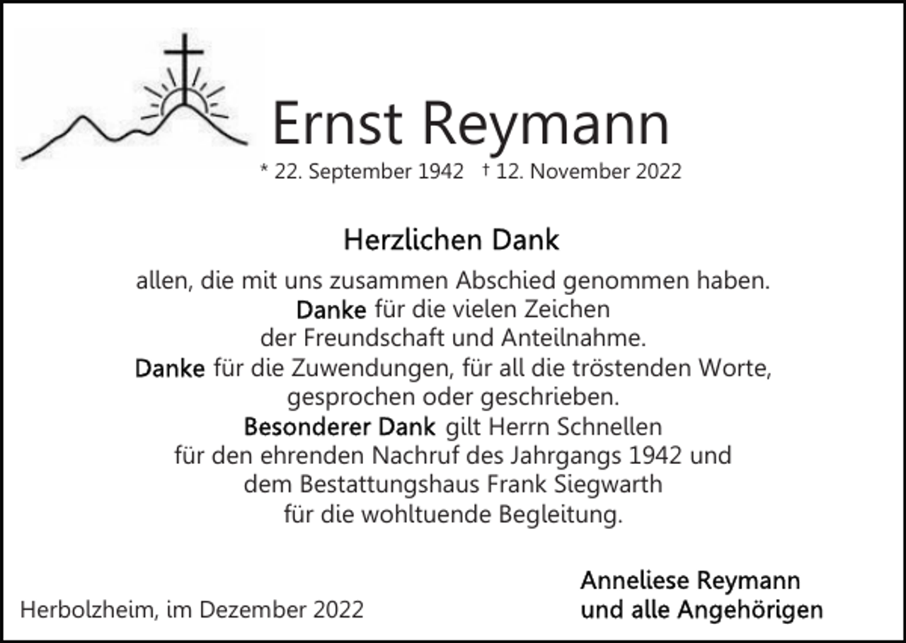 <p>Ernst Reymann</p><p>* 22. September 1942 † 12. November 2022</p><p>allen, die mit uns zusammen Abschied genommen haben.<br />für die vielen Zeichen<br />der Freundschaft und Anteilnahme.<br />für die Zuwendungen, für all die tröstenden Worte,<br />gesprochen oder geschrieben.<br />gilt Herrn Schnellen<br />für den ehrenden Nachruf des Jahrgangs 1942 und<br />dem Bestattungshaus Frank Siegwarth<br />für die wohltuende Begleitung.</p><p>Herbolzheim, im Dezember 2022</p>
