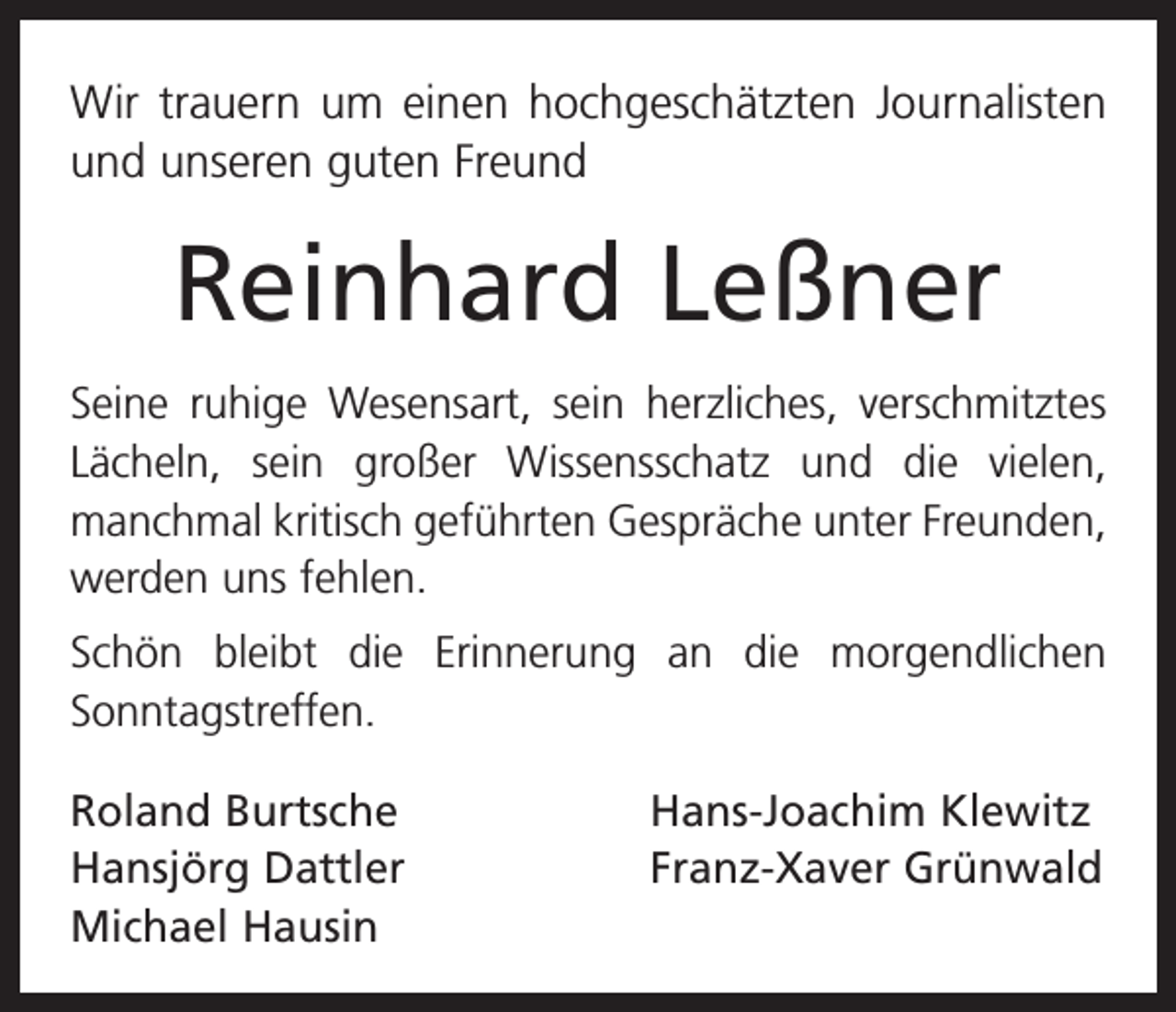 <p>Wir trauern um einen hochgeschätzten Journalisten<br />und unseren guten Freund</p><p>Reinhard Leßner<br />Seine ruhige Wesensart, sein herzliches, verschmitztes<br />Lächeln, sein großer Wissensschatz und die vielen,<br />manchmal kritisch geführten Gespräche unter Freunden,<br />werden uns fehlen.<br />Schön bleibt die Erinnerung an die morgendlichen<br />­Sonntagstreffen.<br />Roland Burtsche<br />Hansjörg Dattler<br />Michael Hausin</p><p>Hans-Joachim Klewitz<br />Franz-Xaver Grünwald</p>