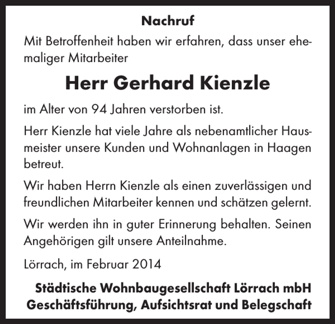 <p>Nachruf<br />Mit Betroffenheit haben wir erfahren, dass unser ehemaliger Mitarbeiter</p><p>Herr Gerhard Kienzle<br />im Alter von 94 Jahren verstorben ist.<br />Herr Kienzle hat viele Jahre als nebenamtlicher Hausmeister unsere Kunden und Wohnanlagen in Haagen<br />betreut.<br />Wir haben Herrn Kienzle als einen zuverlässigen und<br />freundlichen Mitarbeiter kennen und schätzen gelernt.<br />Wir werden ihn in guter Erinnerung behalten. Seinen<br />Angehörigen gilt unsere Anteilnahme.<br />Lörrach, im Februar 2014<br />Städtische Wohnbaugesellschaft Lörrach mbH<br />Geschäftsführung, Aufsichtsrat und Belegschaft</p>