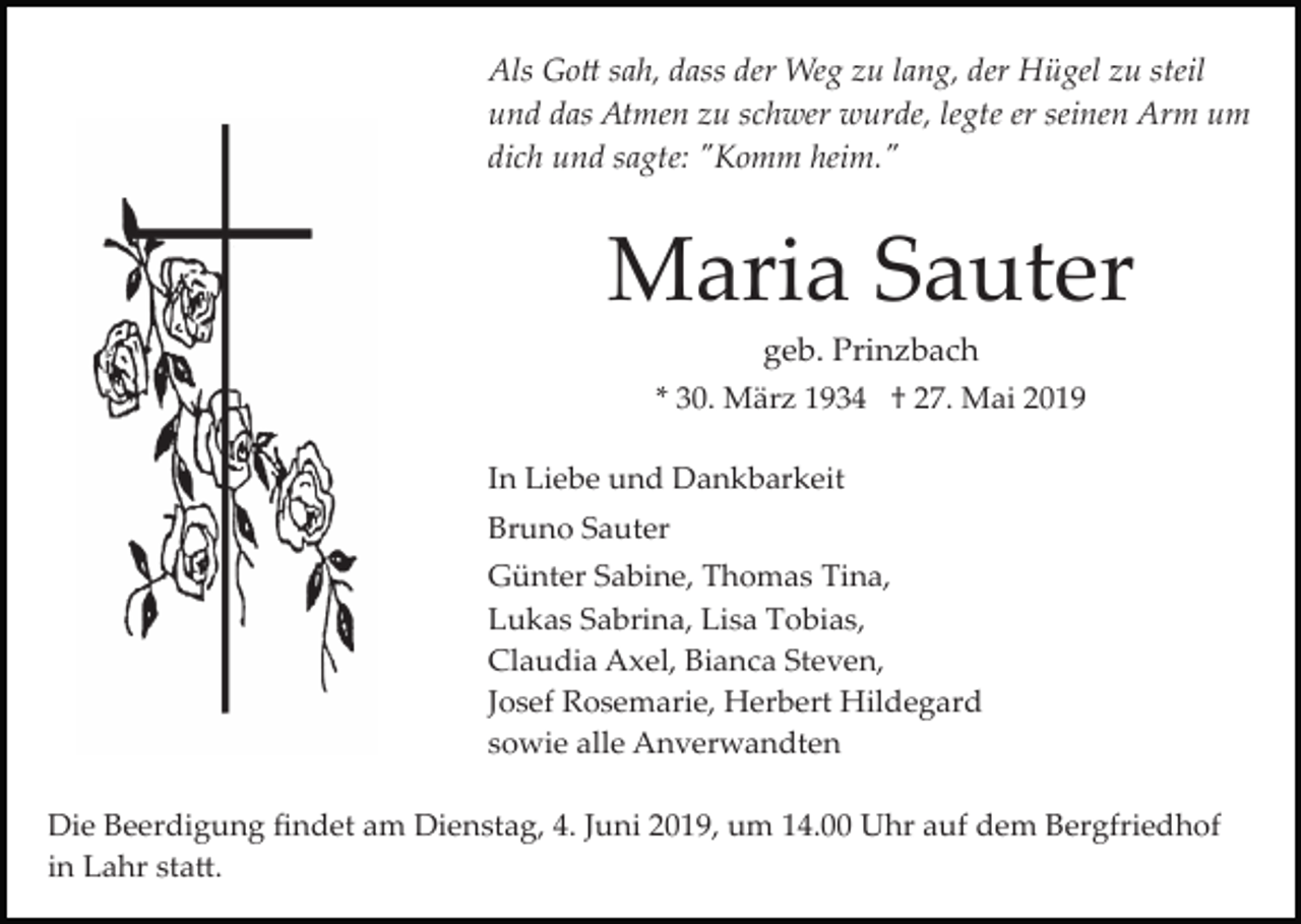 <p>Als Go� sah, dass der Weg zu lang, der Hügel zu steil<br />und das Atmen zu schwer wurde, legte er seinen Arm um<br />dich und sagte: "Komm heim."</p><p>Maria Sauter<br />geb. Prinzbach<br />* 30. März 1934 † 27. Mai 2019<br />In Liebe und Dankbarkeit<br />Bruno Sauter<br />Günter Sabine, Thomas Tina,<br />Lukas Sabrina, Lisa Tobias,<br />Claudia Axel, Bianca Steven,<br />Josef Rosemarie, Herbert Hildegard<br />sowie alle Anverwandten<br />Die Beerdigung ﬁndet am Dienstag, 4. Juni 2019, um 14.00 Uhr auf dem Bergfriedhof<br />in Lahr sta�.</p>