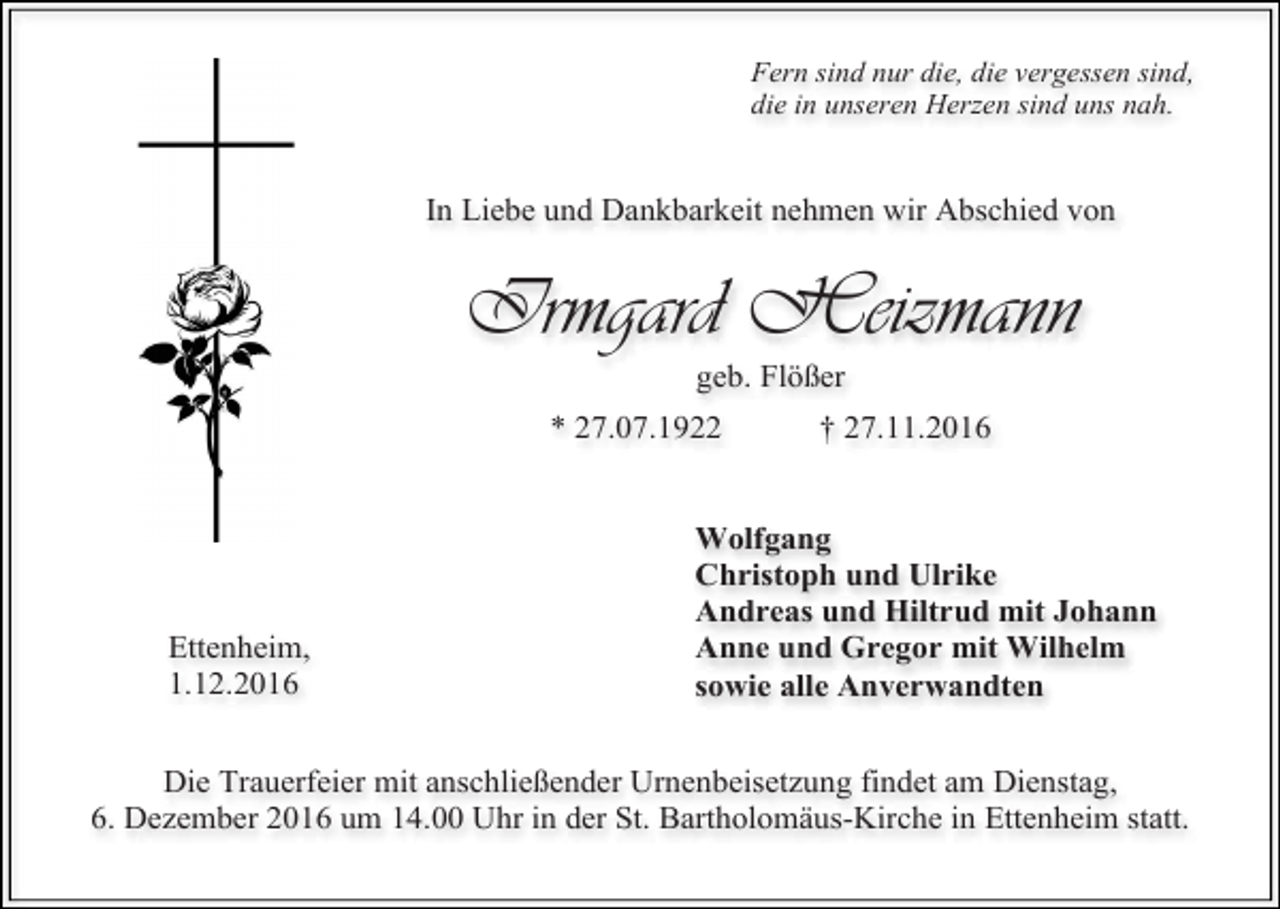 <p>Fern sind nur die, die vergessen sind,<br />die in unseren Herzen sind uns nah.</p><p>In Liebe und Dankbarkeit nehmen wir Abschied von</p><p>Irmgard Heizmann<br />geb. Flößer<br />* 27.07.1922</p><p>Ettenheim,<br />1.12.2016</p><p>† 27.11.2016</p><p>Wolfgang<br />Christoph und Ulrike<br />Andreas und Hiltrud mit Johann<br />Anne und Gregor mit Wilhelm<br />sowie alle Anverwandten</p><p>Die Trauerfeier mit anschließender Urnenbeisetzung findet am Dienstag,<br />6. Dezember 2016 um 14.00 Uhr in der St. Bartholomäus-Kirche in Ettenheim statt.</p>