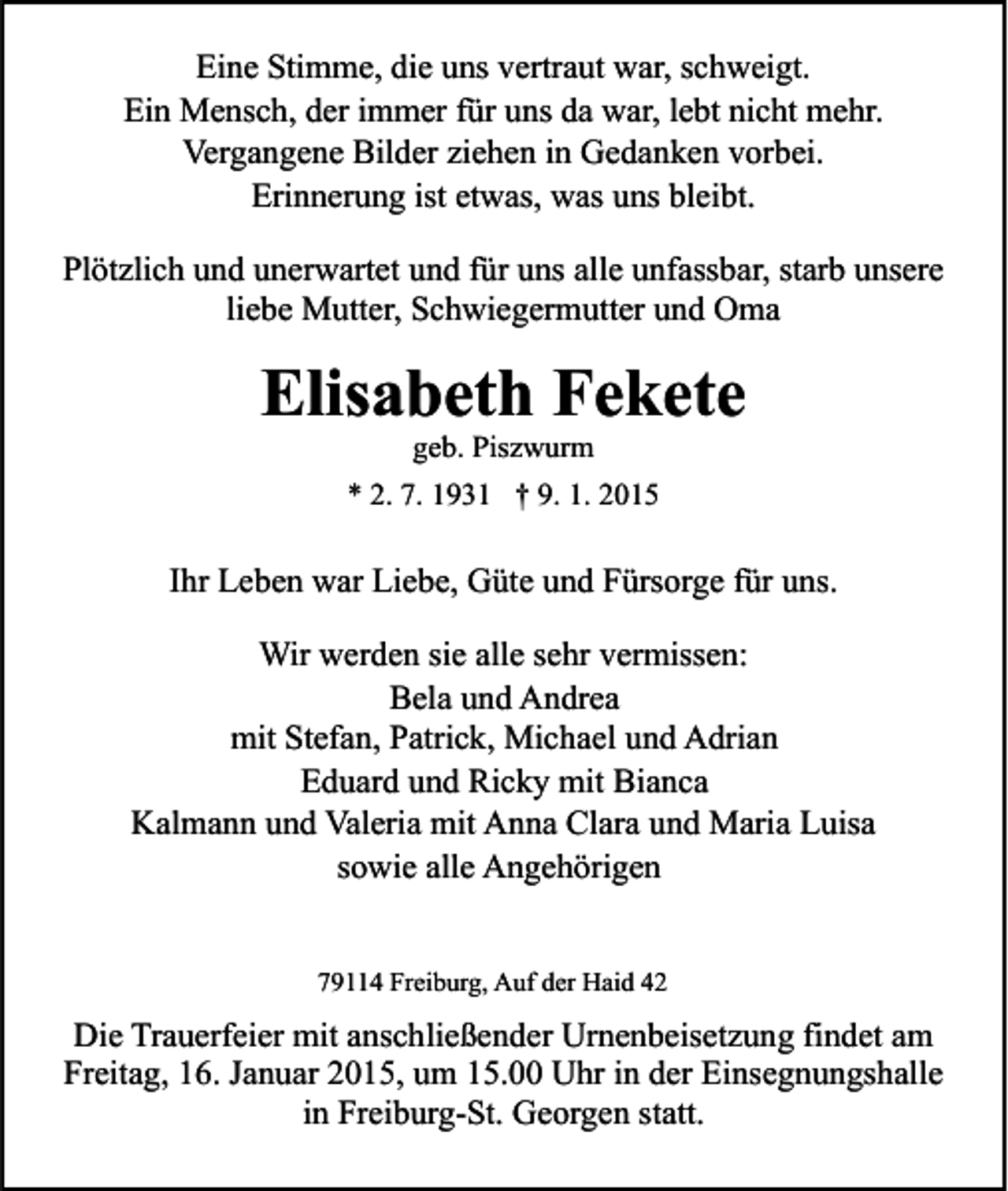 <p>Eine Stimme, die uns vertraut war, schweigt.<br />Ein Mensch, der immer für uns da war, lebt nicht mehr.<br />Vergangene Bilder ziehen in Gedanken vorbei.<br />Erinnerung ist etwas, was uns bleibt.<br />Plötzlich und unerwartet und für uns alle unfassbar, starb unsere<br />liebe Mutter, Schwiegermutter und Oma</p><p>Elisabeth Fekete<br />geb. Piszwurm</p><p>* 2. 7. 1931 † 9. 1. 2015</p><p>Ihr Leben war Liebe, Güte und Fürsorge für uns.<br />Wir werden sie alle sehr vermissen:<br />Bela und Andrea<br />mit Stefan, Patrick, Michael und Adrian<br />Eduard und Ricky mit Bianca<br />Kalmann und Valeria mit Anna Clara und Maria Luisa<br />sowie alle Angehörigen<br />79114 Freiburg, Auf der Haid 42</p><p>Die Trauerfeier mit anschließender Urnenbeisetzung findet am<br />Freitag, 16. Januar 2015, um 15.00 Uhr in der Einsegnungshalle<br />in Freiburg-St. Georgen statt.</p>