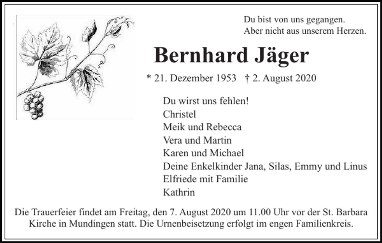 <p>Du bist von uns gegangen.<br />Aber nicht aus unserem Herzen.</p><p>Bernhard Jäger<br />* 21. Dezember 1953 † 2. August 2020<br />Du wirst uns fehlen!<br />Christel<br />Meik und Rebecca<br />Vera und Martin<br />Karen und Michael<br />Deine Enkelkinder Jana, Silas, Emmy und Linus<br />Elfriede mit Familie<br />Kathrin<br />Die Trauerfeier findet am Freitag, den 7. August 2020 um 11.00 Uhr vor der St. Barbara<br />Kirche in Mundingen statt. Die Urnenbeisetzung erfolgt im engen Familienkreis.</p>