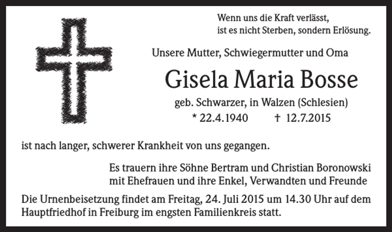 <p>Wenn uns die Kraft verlässt,<br />ist es nicht Sterben, sondern Erlösung.</p><p>Unsere Mutter, Schwiegermutter und Oma</p><p>Gisela Maria Bosse<br />geb. Schwarzer, in Walzen (Schlesien)<br />* 22.4.1940<br />† 12.7.2015<br />ist nach langer, schwerer Krankheit von uns gegangen.<br />Es trauern ihre Söhne Bertram und Christian Boronowski<br />mit Ehefrauen und ihre Enkel, Verwandten und Freunde<br />Die Urnenbeisetzung findet am Freitag, 24. Juli 2015 um 14.30 Uhr auf dem<br />Hauptfriedhof in Freiburg im engsten Familienkreis statt.</p>