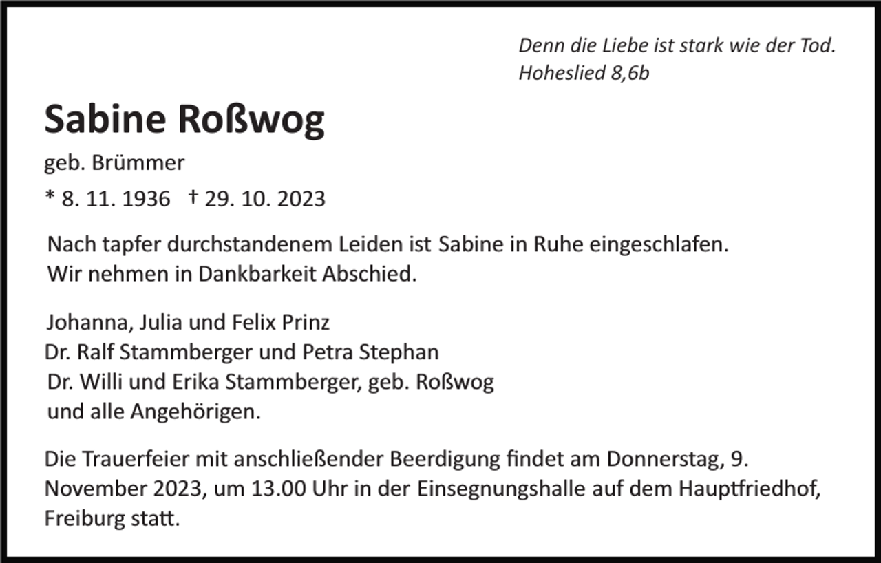 <p>Denn die Liebe ist stark wie der Tod.<br />Hoheslied 8,6b</p><p>Sabine Roßwog<br />geb. Brümmer<br />* 8. 11. 1936 † 29. 10. 2023<br />Nach tapfer durchstandenem Leiden ist Sabine in Ruhe eingeschlafen.<br />Wir nehmen in Dankbarkeit Abschied.<br />Johanna, Julia und Felix Prinz<br />Dr. Ralf Stammberger und Petra Stephan<br />Dr. Willi und Erika Stammberger, geb. Roßwog<br />und alle Angehörigen.<br />Die Trauerfeier mit anschließender Beerdigung ﬁndet am Donnerstag, 9.<br />November 2023, um 13.00 Uhr in der Einsegnungshalle auf dem Haup�riedhof,<br />Freiburg sta�.</p>