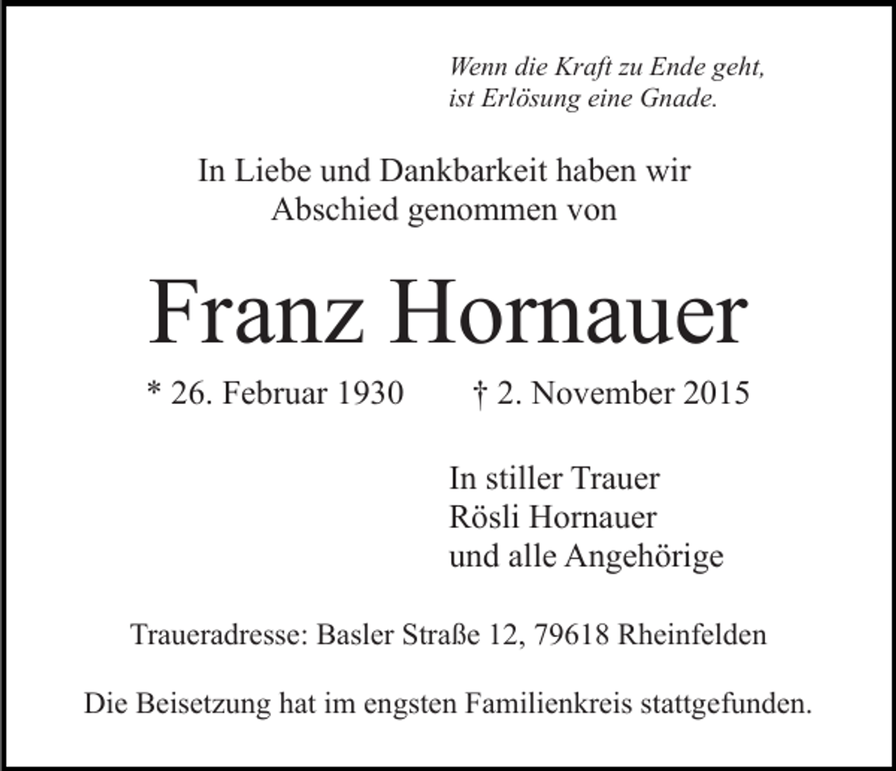 <p>Wenn die Kraft zu Ende geht,<br />ist Erlösung eine Gnade.</p><p>In Liebe und Dankbarkeit haben wir<br />Abschied genommen von</p><p>Franz Hornauer<br />* 26. Februar 1930</p><p>† 2. November 2015<br />In stiller Trauer<br />Rösli Hornauer<br />und alle Angehörige</p><p>Traueradresse: Basler Straße 12, 79618 Rheinfelden<br />Die Beisetzung hat im engsten Familienkreis stattgefunden.</p>