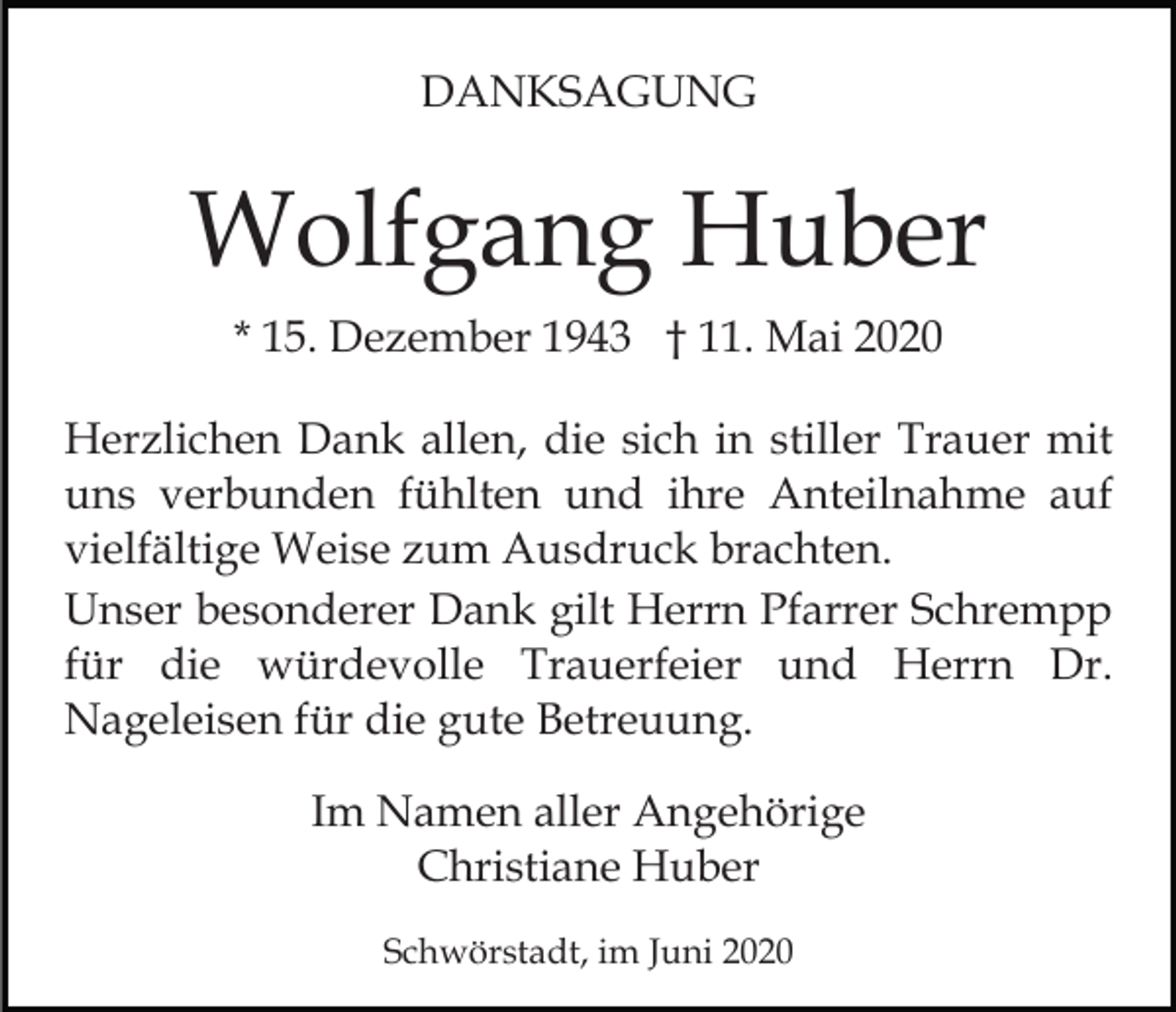 <p>DANKSAGUNG</p><p>Wolfgang Huber<br />* 15. Dezember 1943 † 11. Mai 2020<br />Herzlichen Dank allen, die sich in stiller Trauer mit<br />uns verbunden fühlten und ihre Anteilnahme auf<br />vielfältige Weise zum Ausdruck brachten.<br />Unser besonderer Dank gilt Herrn Pfarrer Schrempp<br />für die würdevolle Trauerfeier und Herrn Dr.<br />Nageleisen für die gute Betreuung.<br />Im Namen aller Angehörige<br />Christiane Huber<br />Schwörstadt, im Juni 2020</p>