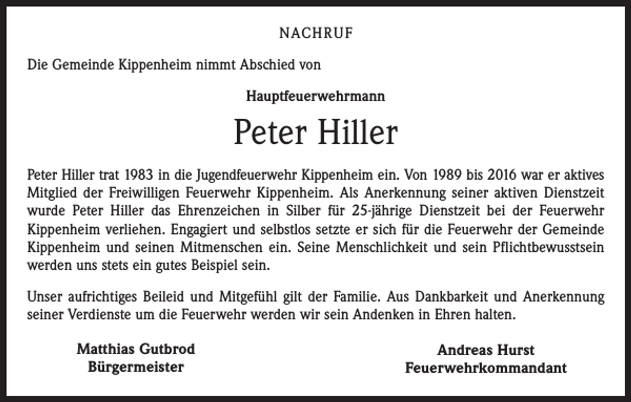 <p>NACHRUF<br />Die Gemeinde Kippenheim nimmt Abschied von<br />Hauptfeuerwehrmann</p><p>Peter Hiller<br />Peter Hiller trat 1983 in die Jugendfeuerwehr Kippenheim ein. Von 1989 bis 2016 war er aktives<br />Mitglied der Freiwilligen Feuerwehr Kippenheim. Als Anerkennung seiner aktiven Dienstzeit<br />wurde Peter Hiller das Ehrenzeichen in Silber für 25-jährige Dienstzeit bei der Feuerwehr<br />Kippenheim verliehen. Engagiert und selbstlos setzte er sich für die Feuerwehr der Gemeinde<br />Kippenheim und seinen Mitmenschen ein. Seine Menschlichkeit und sein Pflichtbewusstsein<br />werden uns stets ein gutes Beispiel sein.<br />Unser aufrichtiges Beileid und Mitgefühl gilt der Familie. Aus Dankbarkeit und Anerkennung<br />seiner Verdienste um die Feuerwehr werden wir sein Andenken in Ehren halten.<br />Matthias Gutbrod<br />Bürgermeister</p><p>Andreas Hurst<br />Feuerwehrkommandant</p>