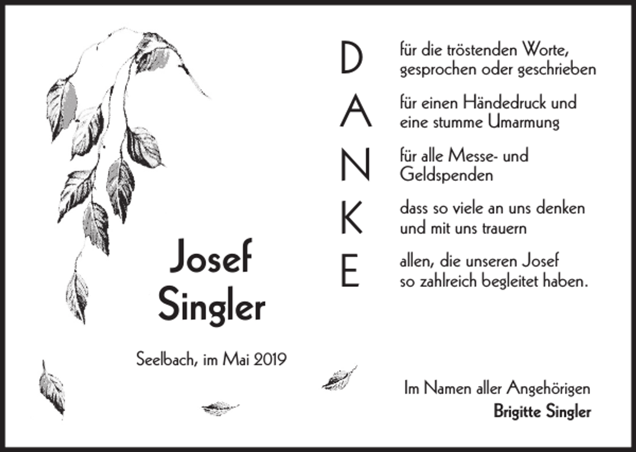 <p>Josef<br />Singler</p><p>D<br />A<br />N<br />K<br />E</p><p>für die tröstenden Worte,<br />gesprochen oder geschrieben<br />für einen Händedruck und<br />eine stumme Umarmung<br />für alle Messe- und<br />Geldspenden<br />dass so viele an uns denken<br />und mit uns trauern<br />allen, die unseren Josef<br />so zahlreich begleitet haben.</p><p>Seelbach, im Mai 2019<br />Im Namen aller Angehörigen<br />Brigitte Singler</p>