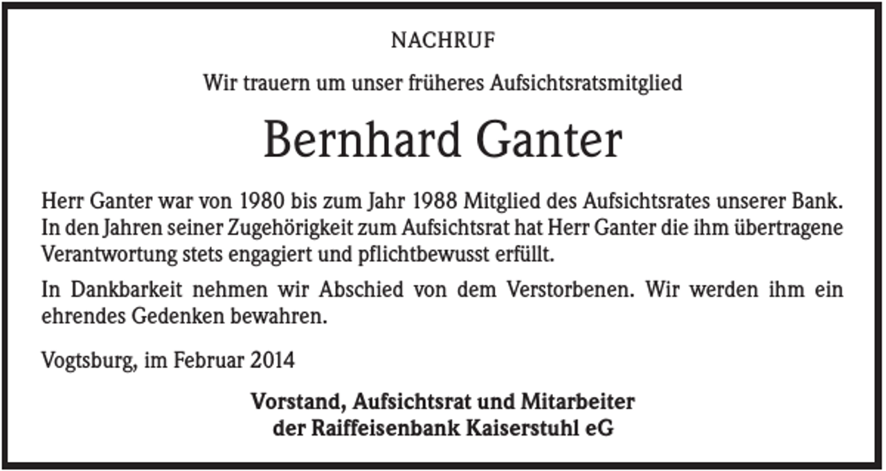 <p>NACHRUF</p><p>Wir trauern um unser früheres Aufsichtsratsmitglied</p><p>Bernhard Ganter<br />Herr Ganter war von 1980 bis zum Jahr 1988 Mitglied des Aufsichtsrates unserer Bank.<br />In den Jahren seiner Zugehörigkeit zum Aufsichtsrat hat Herr Ganter die ihm übertragene<br />Verantwortung stets engagiert und pflichtbewusst erfüllt.<br />In Dankbarkeit nehmen wir Abschied von dem Verstorbenen. Wir werden ihm ein<br />ehrendes Gedenken bewahren.<br />Vogtsburg, im Februar 2014<br />Vorstand, Aufsichtsrat und Mitarbeiter<br />der Raiffeisenbank Kaiserstuhl eG</p>