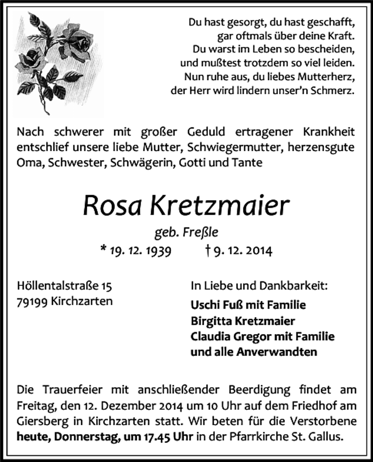 <p>Du hast gesorgt, du hast geschafft,<br />gar oftmals über deine Kraft.<br />Du warst im Leben so bescheiden,<br />und mußtest trotzdem so viel leiden.<br />Nun ruhe aus, du liebes Mutterherz,<br />der Herr wird lindern unser’n Schmerz.</p><p>Nach schwerer mit großer Geduld ertragener Krankheit<br />entschlief unsere liebe Mutter, Schwiegermutter, herzensgute<br />Oma, Schwester, Schwägerin, Gotti und Tante</p><p>Rosa Kretzmaier<br />geb. Freßle<br />* 19. 12. 1939<br />† 9. 12. 2014</p><p>Höllentalstraße 15<br />79199 Kirchzarten</p><p>In Liebe und Dankbarkeit:<br />Uschi Fuß mit Familie<br />Birgitta Kretzmaier<br />Claudia Gregor mit Familie<br />und alle Anverwandten</p><p>Die Trauerfeier mit anschließender Beerdigung findet am<br />Freitag, den 12. Dezember 2014 um 10 Uhr auf dem Friedhof am<br />Giersberg in Kirchzarten statt. Wir beten für die Verstorbene<br />heute, Donnerstag, um 17.45 Uhr in der Pfarrkirche St. Gallus.</p>