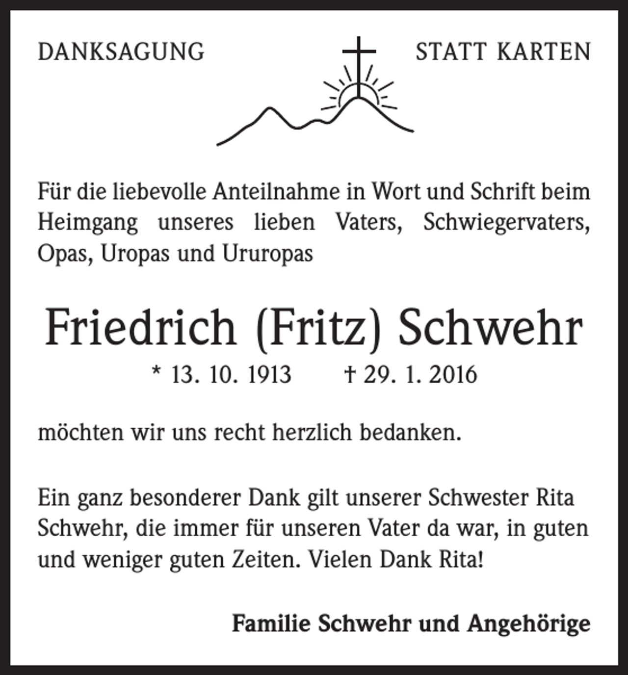 <p>DANKSAGUNG</p><p>STATT KARTEN</p><p>Für die liebevolle Anteilnahme in Wort und Schrift beim<br />Heimgang unseres lieben Vaters, Schwiegervaters,<br />Opas, Uropas und Ururopas</p><p>Friedrich (Fritz) Schwehr<br />* 13. 10. 1913 † 29. 1. 2016<br />möchten wir uns recht herzlich bedanken.<br />Ein ganz besonderer Dank gilt unserer Schwester Rita<br />Schwehr, die immer für unseren Vater da war, in guten<br />und weniger guten Zeiten. Vielen Dank Rita!<br />Familie Schwehr und Angehörige</p>