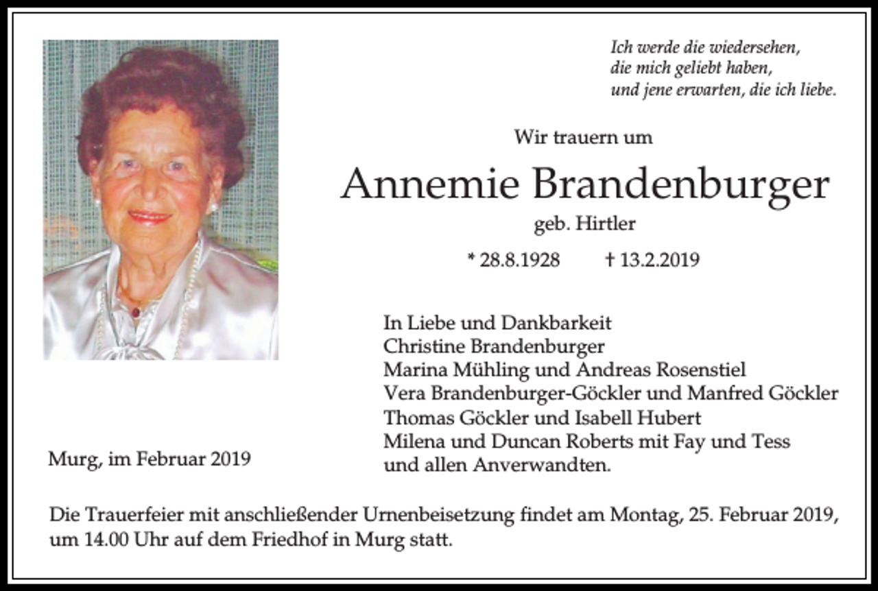 <p>Ich werde die wiedersehen,<br />die mich geliebt haben,<br />und jene erwarten, die ich liebe.</p><p>Wir trauern um</p><p>Annemie Brandenburger<br />geb. Hirtler<br />* 28.8.1928</p><p>Murg, im Februar 2019</p><p>† 13.2.2019</p><p>In Liebe und Dankbarkeit<br />Christine Brandenburger<br />Marina Mühling und Andreas Rosenstiel<br />Vera Brandenburger-Göckler und Manfred Göckler<br />Thomas Göckler und Isabell Hubert<br />Milena und Duncan Roberts mit Fay und Tess<br />und allen Anverwandten.</p><p>Die Trauerfeier mit anschließender Urnenbeisetzung findet am Montag, 25. Februar 2019,<br />um 14.00 Uhr auf dem Friedhof in Murg statt.</p>