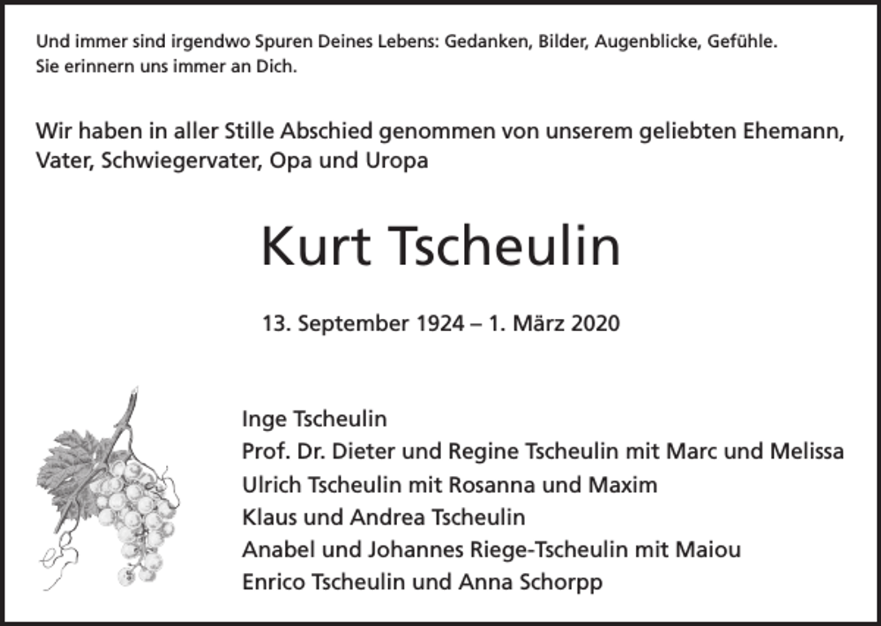 <p>Und immer sind irgendwo Spuren Deines Lebens: Gedanken, Bilder, Augenblicke, Gefühle.<br />Sie erinnern uns immer an Dich.</p><p>Wir haben in aller Stille Abschied genommen von unserem geliebten Ehemann,<br />Vater, Schwiegervater, Opa und Uropa</p><p>Kurt Tscheulin<br />13. September 1924 – 1. März 2020</p><p>Inge Tscheulin<br />Prof. Dr. Dieter und Regine Tscheulin mit Marc und Melissa<br />Ulrich Tscheulin mit Rosanna und Maxim<br />Klaus und Andrea Tscheulin<br />Anabel und Johannes Riege-Tscheulin mit Maiou<br />Enrico Tscheulin und Anna Schorpp</p>