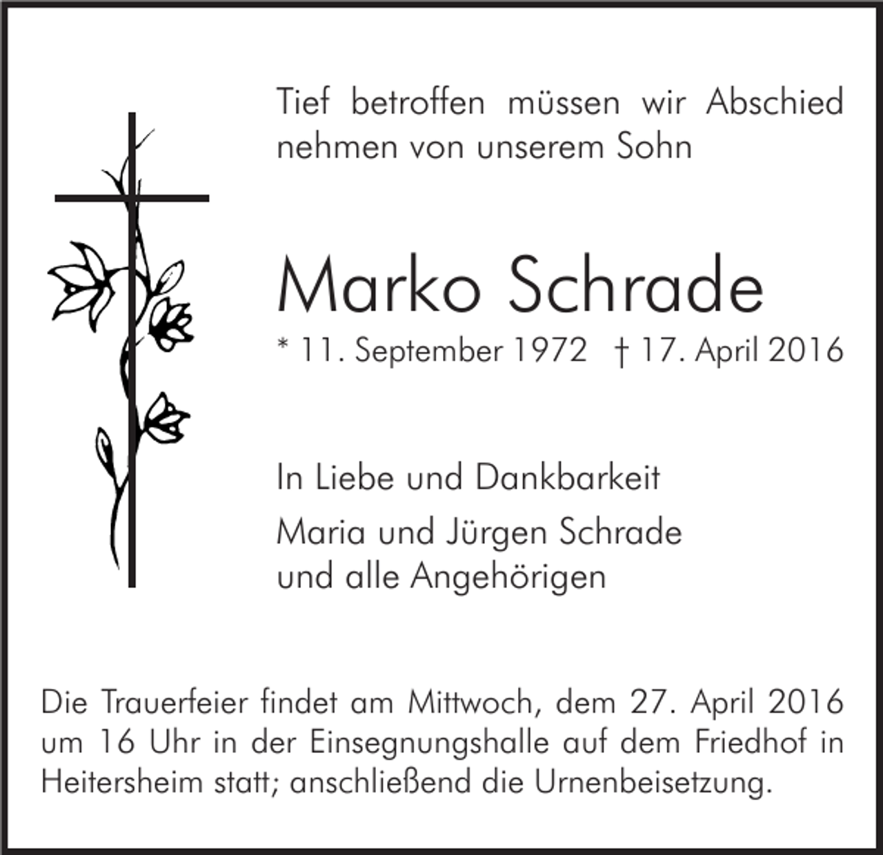 <p>Tief betroffen müssen wir Abschied<br />nehmen von unserem Sohn</p><p>Marko Schrade</p><p>* 11. September 1972 † 17. April 2016</p><p>In Liebe und Dankbarkeit<br />Maria und Jürgen Schrade<br />und alle Angehörigen<br />Die Trauerfeier findet am Mittwoch, dem 27. April 2016<br />um 16 Uhr in der Einsegnungshalle auf dem Friedhof in<br />Heitersheim statt; anschließend die Urnenbeisetzung.</p>