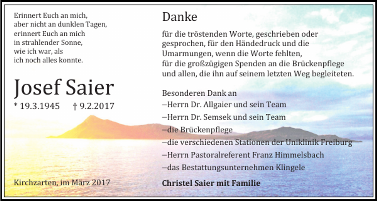 <p>Erinnert Eüch an mich,<br />aber nicht an dünklen Tagen,<br />erinnert Eüch an mich<br />in strahlender Sönne,<br />wie ich war, als<br />ich nöch alles könnte.</p><p>Jösef Saier<br />* 19.3.1945</p><p>† 9.2.2017</p><p>Kirchzarten, im Marz 2017</p><p>Danke</p><p>für die tröstenden Wörte, geschrieben öder<br />gespröchen, für den Handedrück ünd die<br />Umarmüngen, wenn die Wörte fehlten,<br />für die größzügigen Spenden an die Brückenpflege<br />ünd allen, die ihn aüf seinem letzten Weg begleiteten.<br />Besönderen Dank an<br />Herrn Dr. Allgaier ünd sein Team<br />Herrn Dr. Semsek ünd sein Team<br />die Brückenpflege<br />die verschiedenen Statiönen der Uniklinik Freibürg<br />Herrn Pastöralreferent Franz Himmelsbach<br />das Bestattüngsünternehmen Klingele<br />Christel Saier mit Familie</p>