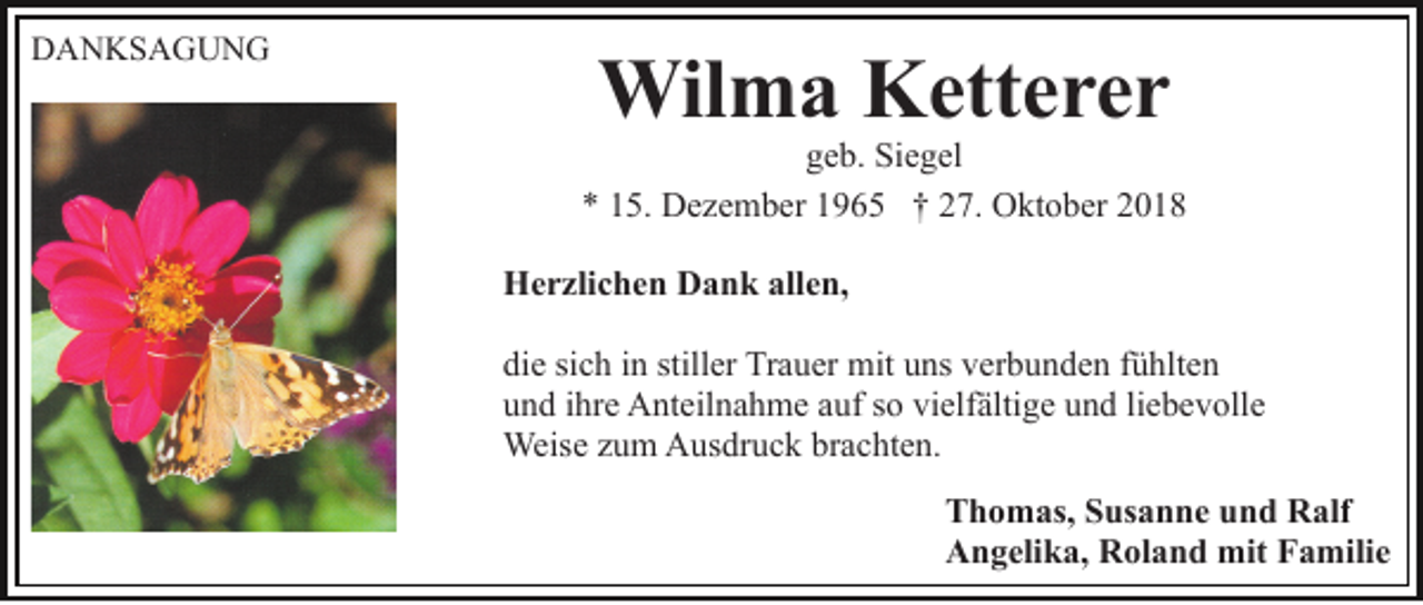 <p>DANKSAGUNG</p><p>Wilma Ketterer<br />geb. Siegel<br />* 15. Dezember 1965 † 27. Oktober 2018<br />Herzlichen Dank allen,<br />die sich in stiller Trauer mit uns verbunden fühlten<br />und ihre Anteilnahme auf so vielfältige und liebevolle<br />Weise zum Ausdruck brachten.<br />Thomas, Susanne und Ralf<br />Angelika, Roland mit Familie</p>
