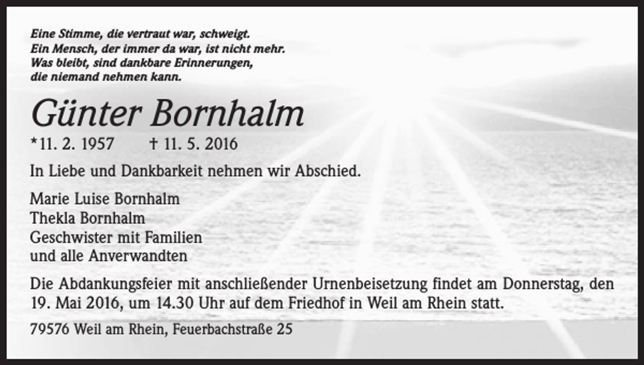 <p>Eine Stimme, die vertraut war, schweigt.<br />Ein Mensch, der immer da war, ist nicht mehr.<br />Was bleibt, sind dankbare Erinnerungen,<br />die niemand nehmen kann.</p><p>Günter Bornhalm<br />*11. 2. 1957 † 11. 5. 2016</p><p>In Liebe und Dankbarkeit nehmen wir Abschied.<br />Marie Luise Bornhalm<br />Thekla Bornhalm<br />Geschwister mit Familien<br />und alle Anverwandten<br />Die Abdankungsfeier mit anschließender Urnenbeisetzung findet am Donnerstag, den<br />19. Mai 2016, um 14.30 Uhr auf dem Friedhof in Weil am Rhein statt.<br />79576 Weil am Rhein, Feuerbachstraße 25</p>