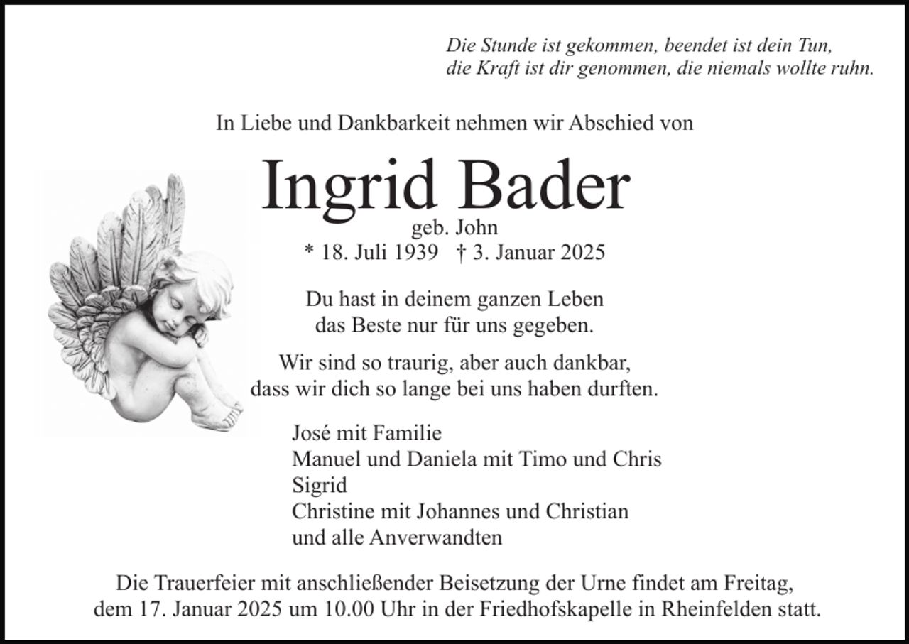 <p>Die Stunde ist gekommen, beendet ist dein Tun,<br />die Kraft ist dir genommen, die niemals wollte ruhn.</p><p>In Liebe und Dankbarkeit nehmen wir Abschied von</p><p>Ingrid Bader<br />geb. John<br />* 18. Juli 1939 † 3. Januar 2025<br />Du hast in deinem ganzen Leben<br />das Beste nur für uns gegeben.<br />Wir sind so traurig, aber auch dankbar,<br />dass wir dich so lange bei uns haben durften.<br />José mit Familie<br />Manuel und Daniela mit Timo und Chris<br />Sigrid<br />Christine mit Johannes und Christian<br />und alle Anverwandten<br />Die Trauerfeier mit anschließender Beisetzung der Urne findet am Freitag,<br />dem 17. Januar 2025 um 10.00 Uhr in der Friedhofskapelle in Rheinfelden statt.</p>