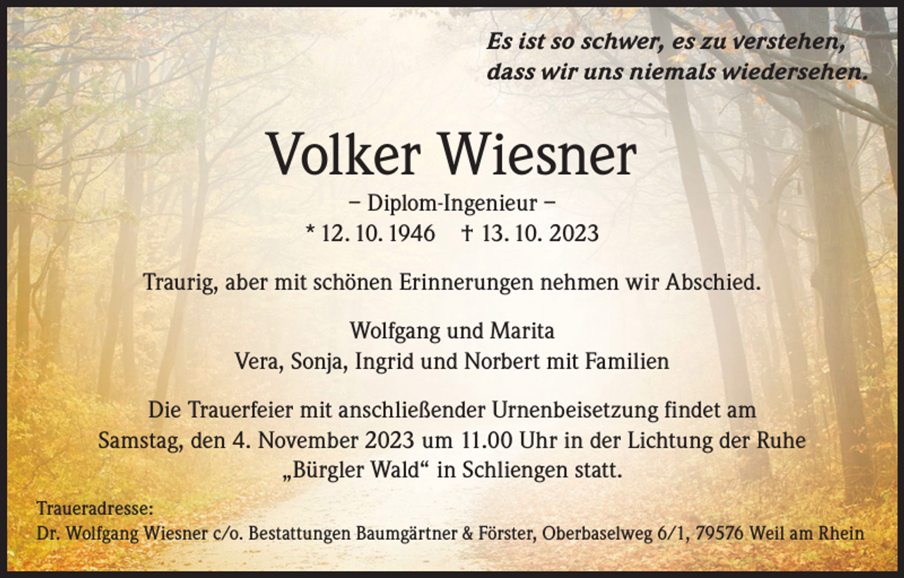 <p>Es ist so schwer, es zu verstehen,<br />dass wir uns niemals wiedersehen.</p><p>Volker Wiesner<br />– Diplom-Ingenieur –<br />* 12. 10. 1946 † 13. 10. 2023</p><p>Traurig, aber mit schönen Erinnerungen nehmen wir Abschied.<br />Wolfgang und Marita<br />Vera, Sonja, Ingrid und Norbert mit Familien<br />Die Trauerfeier mit anschließender Urnenbeisetzung findet am<br />Samstag, den 4. November 2023 um 11.00 Uhr in der Lichtung der Ruhe<br />„Bürgler Wald“ in Schliengen statt.<br />Traueradresse:<br />Dr. Wolfgang Wiesner c/o. Bestattungen Baumgärtner &amp; Förster, Oberbaselweg 6/1, 79576 Weil am Rhein</p>
