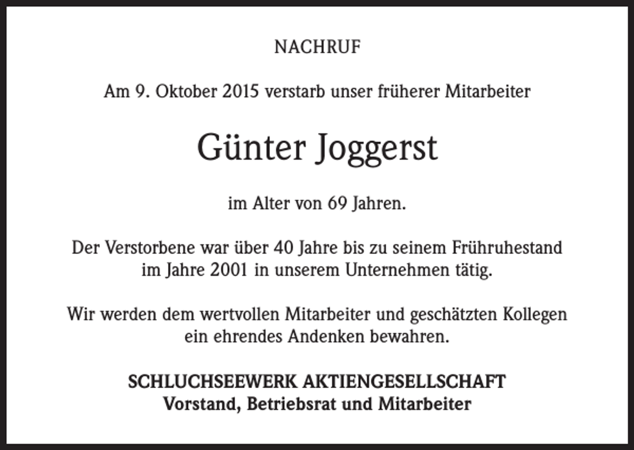<p>NACHRUF<br />Am 9. Oktober 2015 verstarb unser früherer Mitarbeiter</p><p>Günter Joggerst<br />im Alter von 69 Jahren.<br />Der Verstorbene war über 40 Jahre bis zu seinem Frühruhestand<br />im Jahre 2001 in unserem Unternehmen tätig.<br />Wir werden dem wertvollen Mitarbeiter und geschätzten Kollegen<br />ein ehrendes Andenken bewahren.<br />SCHLUCHSEEWERK AKTIENGESELLSCHAFT<br />Vorstand, Betriebsrat und Mitarbeiter</p>