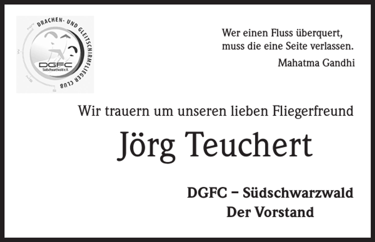 <p>Wer einen Fluss überquert,<br />muss die eine Seite verlassen.<br />Mahatma Gandhi</p><p>Wir trauern um unseren lieben Fliegerfreund</p><p>Jörg Teuchert<br />DGFC – Südschwarzwald<br />Der Vorstand</p>