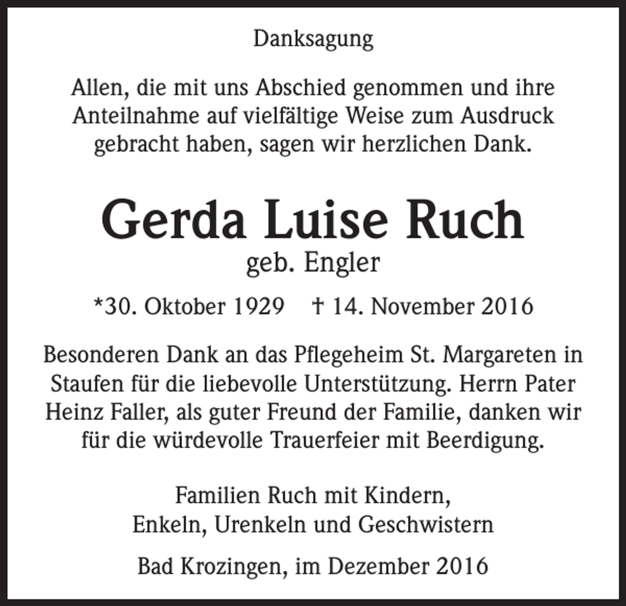 <p>Danksagung<br />Allen, die mit uns Abschied genommen und ihre<br />Anteilnahme auf vielfältige Weise zum Ausdruck<br />gebracht haben, sagen wir herzlichen Dank.</p><p>Gerda Luise Ruch<br />geb. Engler</p><p>*30. Oktober 1929</p><p>† 14. November 2016</p><p>Besonderen Dank an das Pflegeheim St. Margareten in<br />Staufen für die liebevolle Unterstützung. Herrn Pater<br />Heinz Faller, als guter Freund der Familie, danken wir<br />für die würdevolle Trauerfeier mit Beerdigung.<br />Familien Ruch mit Kindern,<br />Enkeln, Urenkeln und Geschwistern<br />Bad Krozingen, im Dezember 2016</p>