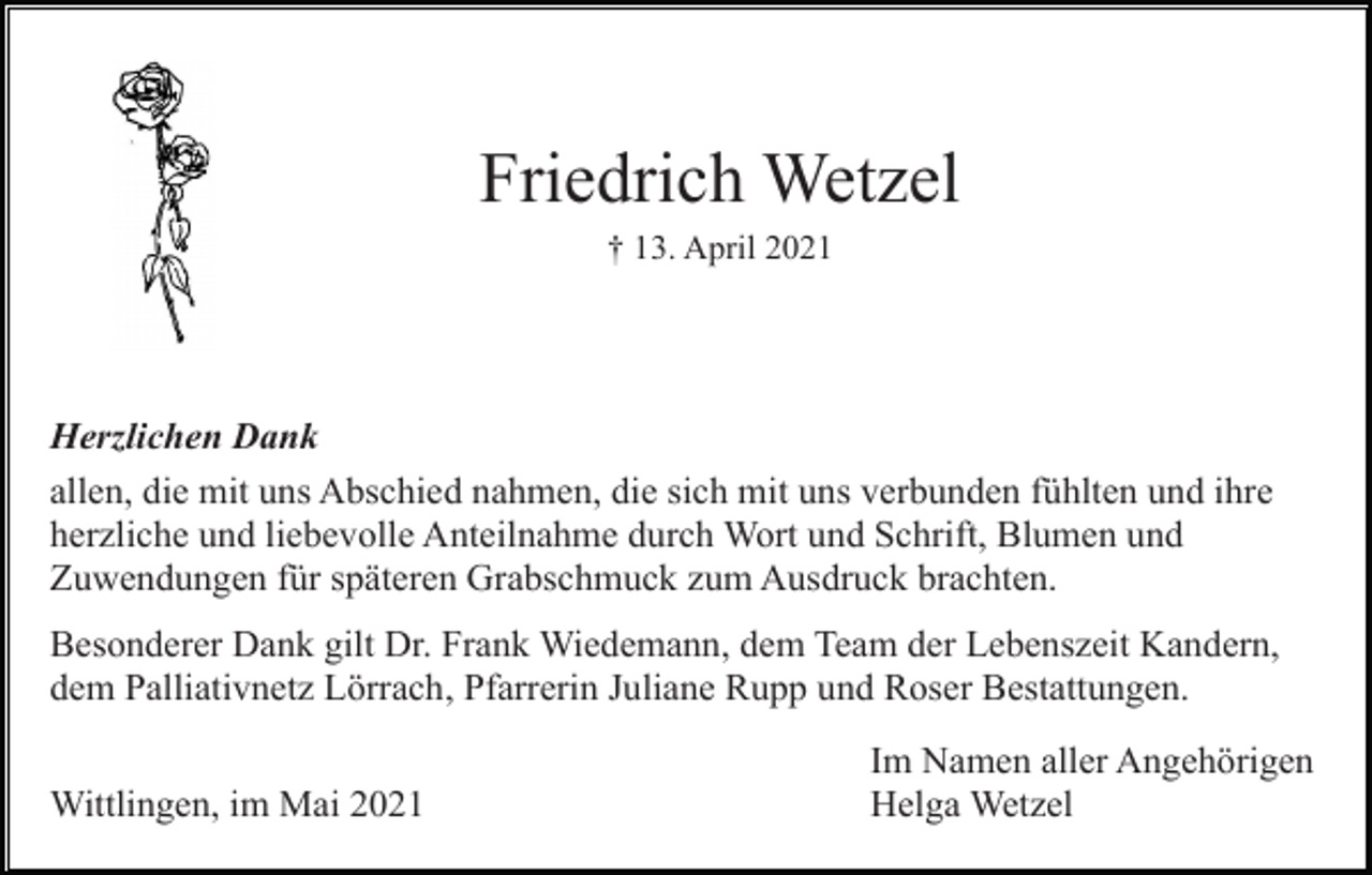 <p>Friedrich Wetzel<br />† 13. April 2021</p><p>Herzlichen Dank<br />allen, die mit uns Abschied nahmen, die sich mit uns verbunden fühlten und ihre<br />herzliche und liebevolle Anteilnahme durch Wort und Schrift, Blumen und<br />Zuwendungen für späteren Grabschmuck zum Ausdruck brachten.<br />Besonderer Dank gilt Dr. Frank Wiedemann, dem Team der Lebenszeit Kandern,<br />dem Palliativnetz Lörrach, Pfarrerin Juliane Rupp und Roser Bestattungen.<br />Wittlingen, im Mai 2021</p><p>Im Namen aller Angehörigen<br />Helga Wetzel</p>