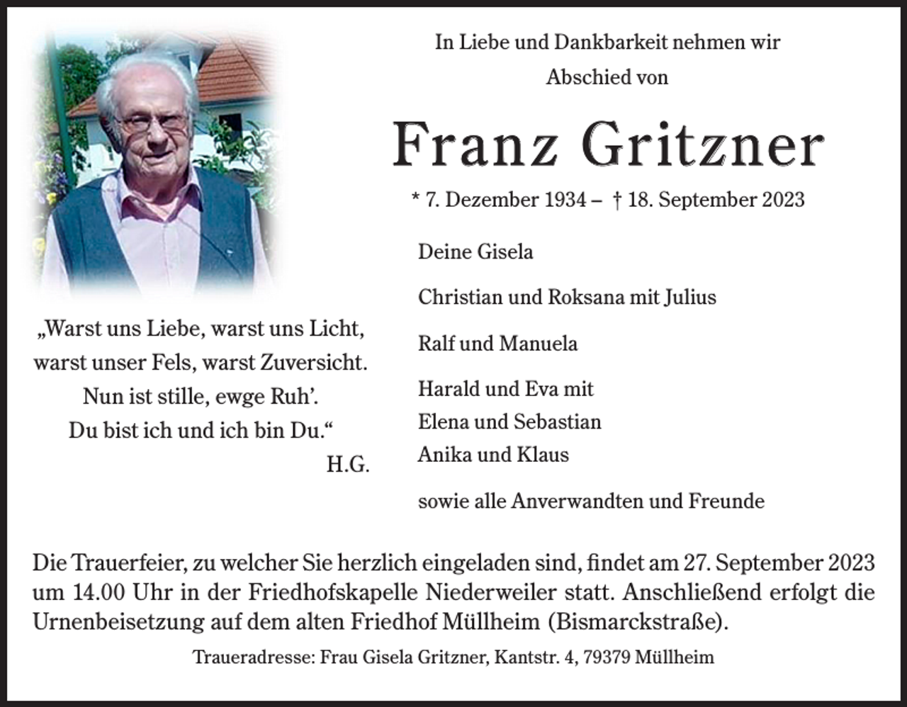 <p>In Liebe und Dankbarkeit nehmen wir<br />Abschied von</p><p>Franz Gritzner<br />* 7. Dezember 1934 – † 18. September 2023<br />Deine Gisela<br />Christian und Roksana mit Julius</p><p>„Warst uns Liebe, warst uns Licht,<br />warst unser Fels, warst Zuversicht.<br />Nun ist stille, ewge Ruh’.<br />Du bist ich und ich bin Du.“<br />H.G.</p><p>Ralf und Manuela<br />Harald und Eva mit<br />Elena und Sebastian<br />Anika und Klaus<br />sowie alle Anverwandten und Freunde</p><p>Die Trauerfeier, zu welcher Sie herzlich eingeladen sind, findet am 27. September 2023<br />um 14.00 Uhr in der Friedhofskapelle Niederweiler statt. Anschließend erfolgt die<br />Urnenbeisetzung auf dem alten Friedhof Müllheim (Bismarckstraße).<br />Traueradresse: Frau Gisela Gritzner, Kantstr. 4, 79379 Müllheim</p>