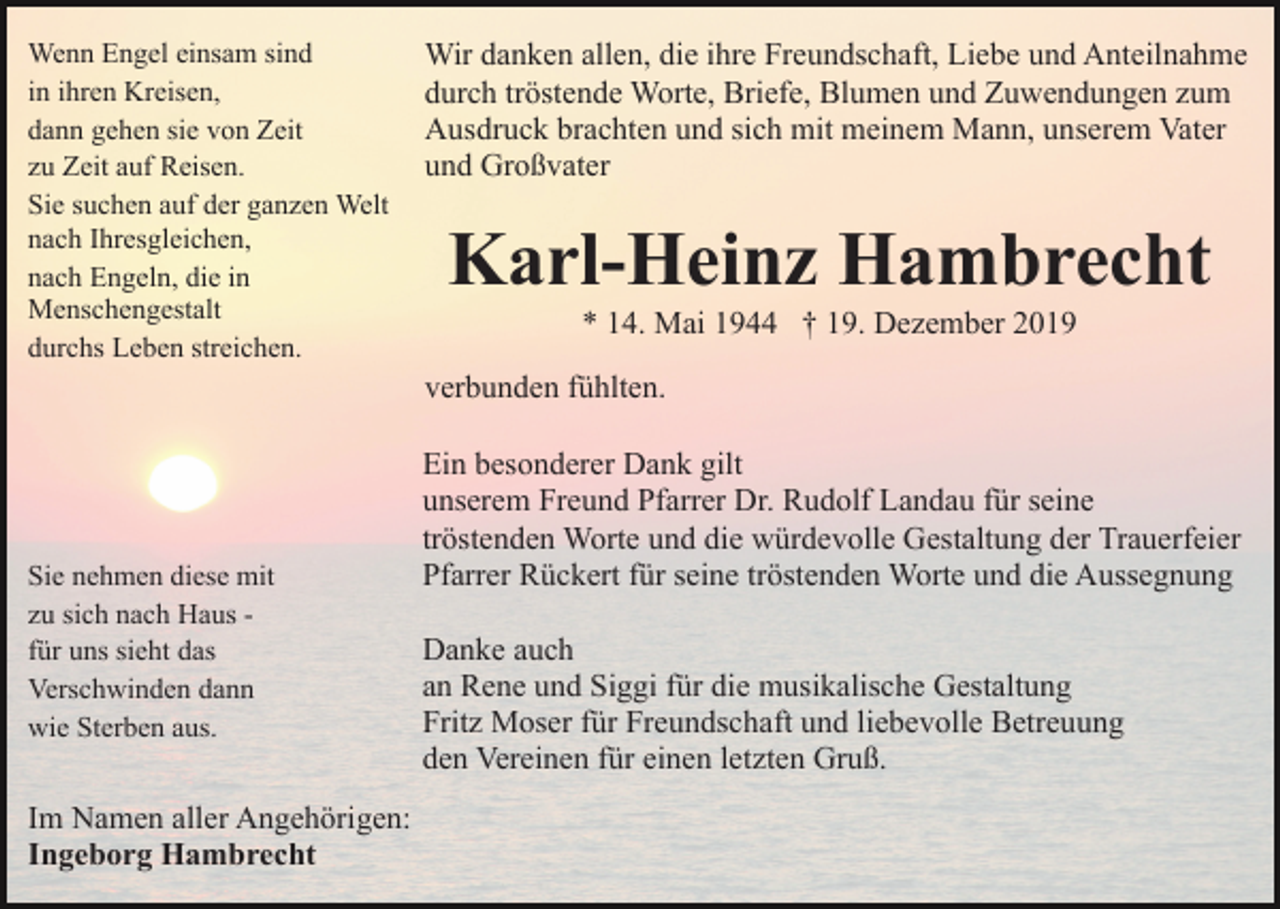 <p>Wenn Engel einsam sind<br />in ihren Kreisen,<br />dann gehen sie von Zeit<br />zu Zeit auf Reisen.<br />Sie suchen auf der ganzen Welt<br />nach Ihresgleichen,<br />nach Engeln, die in<br />Menschengestalt<br />durchs Leben streichen.</p><p>Wir danken allen, die ihre Freundschaft, Liebe und Anteilnahme<br />durch tröstende Worte, Briefe, Blumen und Zuwendungen zum<br />Ausdruck brachten und sich mit meinem Mann, unserem Vater<br />und Großvater</p><p>Karl-Heinz Hambrecht<br />* 14. Mai 1944 † 19. Dezember 2019<br />verbunden fühlten.</p><p>Sie nehmen diese mit<br />zu sich nach Haus für uns sieht das<br />Verschwinden dann<br />wie Sterben aus.</p><p>Im Namen aller Angehörigen:<br />Ingeborg Hambrecht</p><p>Ein besonderer Dank gilt<br />unserem Freund Pfarrer Dr. Rudolf Landau für seine<br />tröstenden Worte und die würdevolle Gestaltung der Trauerfeier<br />Pfarrer Rückert für seine tröstenden Worte und die Aussegnung<br />Danke auch<br />an Rene und Siggi für die musikalische Gestaltung<br />Fritz Moser für Freundschaft und liebevolle Betreuung<br />den Vereinen für einen letzten Gruß.</p>
