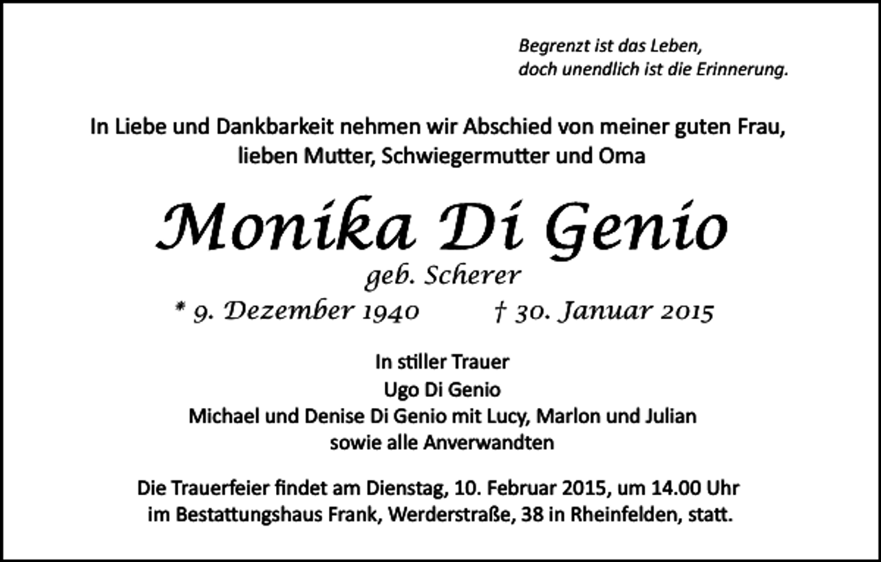 <p>Begrenzt ist das Leben,<br />doch unendlich ist die Erinnerung.</p><p>In Liebe und Dankbarkeit nehmen wir Abschied von meiner guten Frau,<br />lieben Mu�er, Schwiegermu�er und Oma</p><p>geb. Scherer<br />* 9. Dezember 1940<br />† 30. Januar 2015<br />In s�ller Trauer<br />Ugo Di Genio<br />Michael und Denise Di Genio mit Lucy, Marlon und Julian<br />sowie alle Anverwandten<br />Die Trauerfeier ﬁndet am Dienstag, 10. Februar 2015, um 14.00 Uhr<br />im Besta�ungshaus Frank, Werderstraße, 38 in Rheinfelden, sta�.</p>