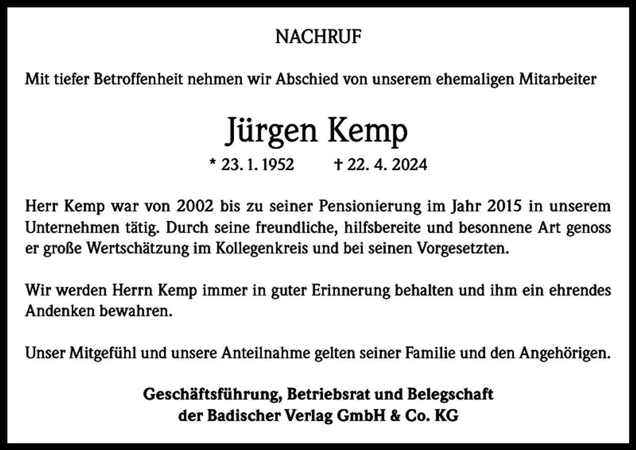 <p>NACHRUF<br />Mit tiefer Betroffenheit nehmen wir Abschied von unserem ehemaligen Mitarbeiter</p><p>Jürgen Kemp<br />* 23. 1. 1952</p><p>† 22. 4. 2024</p><p>Herr Kemp war von 2002 bis zu seiner Pensionierung im Jahr 2015 in unserem<br />Unternehmen tätig. Durch seine freundliche, hilfsbereite und besonnene Art genoss<br />er große Wertschätzung im Kollegenkreis und bei seinen Vorgesetzten.<br />Wir werden Herrn Kemp immer in guter Erinnerung behalten und ihm ein ehrendes<br />Andenken bewahren.<br />Unser Mitgefühl und unsere Anteilnahme gelten seiner Familie und den Angehörigen.<br />Geschäftsführung, Betriebsrat und Belegschaft<br />der Badischer Verlag GmbH &amp; Co. KG</p>