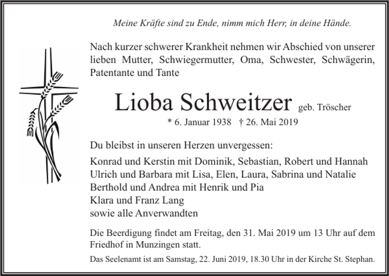 <p>Meine Kräfte sind zu Ende, nimm mich Herr, in deine Hände.</p><p>Nach kurzer schwerer Krankheit nehmen wir Abschied von unserer<br />lieben Mutter, Schwiegermutter, Oma, Schwester, Schwägerin,<br />Patentante und Tante</p><p>Lioba Schweitzer</p><p>geb. Tröscher<br />* 6. Januar 1938 † 26. Mai 2019</p><p>Du bleibst in unseren Herzen unvergessen:<br />Konrad und Kerstin mit Dominik, Sebastian, Robert und Hannah<br />Ulrich und Barbara mit Lisa, Elen, Laura, Sabrina und Natalie<br />Berthold und Andrea mit Henrik und Pia<br />Klara und Franz Lang<br />sowie alle Anverwandten<br />Die Beerdigung findet am Freitag, den 31. Mai 2019 um 13 Uhr auf dem<br />Friedhof in Munzingen statt.<br />Das Seelenamt ist am Samstag, 22. Juni 2019, 18.30 Uhr in der Kirche St. Stephan.</p>