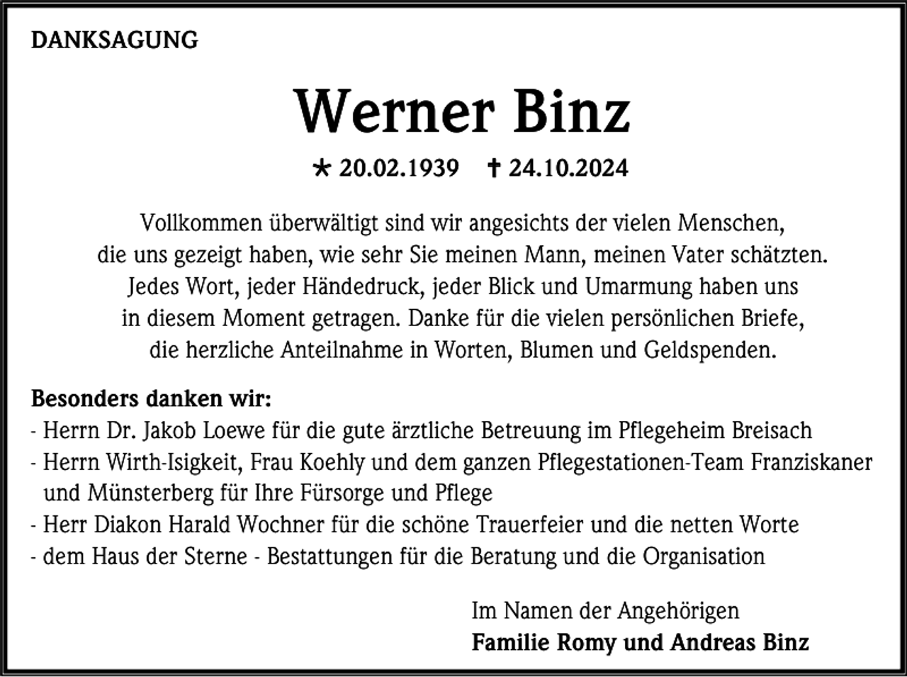 <p>DANKSAGUNG</p>
<p>Werner Binz<br /><span>*</span> 20.02.1939</p>
<p><span>†</span> 24.10.2024</p>
<p>Vollkommen überwältigt sind wir angesichts der vielen Menschen,<br />die uns gezeigt haben, wie sehr Sie meinen Mann, meinen Vater schätzten.<br />Jedes Wort, jeder Händedruck, jeder Blick und Umarmung haben uns<br />in diesem Moment getragen. Danke für die vielen persönlichen Briefe,<br />die herzliche Anteilnahme in Worten, Blumen und Geldspenden.<br />Besonders danken wir:<br />- Herrn Dr. Jakob Loewe für die gute ärztliche Betreuung im Pflegeheim Breisach<br />- Herrn Wirth-Isigkeit, Frau Koehly und dem ganzen Pflegestationen-Team Franziskaner<br />und Münsterberg für Ihre Fürsorge und Pflege<br />- Herr Diakon Harald Wochner für die schöne Trauerfeier und die netten Worte<br />- dem Haus der Sterne - Bestattungen für die Beratung und die Organisation<br />Im Namen der Angehörigen<br />Familie Romy und Andreas Binz</p>