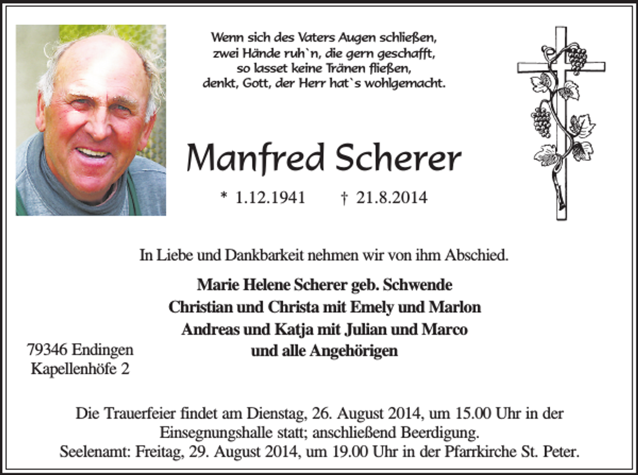<p>Wenn sich des Vaters Augen schließen,<br />zwei Hände ruh`n, die gern geschafft,<br />so lasset keine Tränen fließen,<br />denkt, Gott, der Herr hat`s wohlgemacht.</p><p>Manfred Scherer<br />* 1.12.1941</p><p>† 21.8.2014</p><p>In Liebe und Dankbarkeit nehmen wir von ihm Abschied.</p><p>79346 Endingen<br />Kapellenhöfe 2</p><p>Marie Helene Scherer geb. Schwende<br />Christian und Christa mit Emely und Marlon<br />Andreas und Katja mit Julian und Marco<br />und alle Angehörigen</p><p>Die Trauerfeier findet am Dienstag, 26. August 2014, um 15.00 Uhr in der<br />Einsegnungshalle statt; anschließend Beerdigung.<br />Seelenamt: Freitag, 29. August 2014, um 19.00 Uhr in der Pfarrkirche St. Peter.</p>